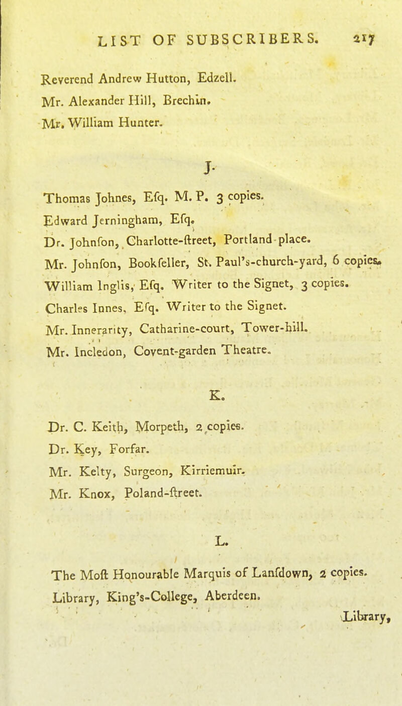 Reverend Andrew Hutton, Edzell. Mr. Alexander Hill, Brechin. Mr. William Hunter. J- Thomas Johnes, Efq. M. P. 3 copies. Edward Jerningham, Efq, Dr. Johnfon, Charlotte-ftreet, Portland-place. Mr. Johnfon, Bookfeller, St. Paul's-church-yard, 6 copies, William Inglis, Efq. Writer to the Signet, 3 copies. Charlfs lones, Efq. Writer to the Signet. Mr. Innerarity, Catharine-court, Tower-hill. Mr. Incledon, Covent-garden Theatre. . K. Dr. C. Keith, Morpeth, 2 copies. Dr. Key, Forfar. Mr. Kelty, Surgeon, Kirriemuir. Mr. Knox, Poland-llreet. The Moft Hqnourable Marquis of Lanfdown, i copies. Library, King's-Callege, Aberdeen. library.