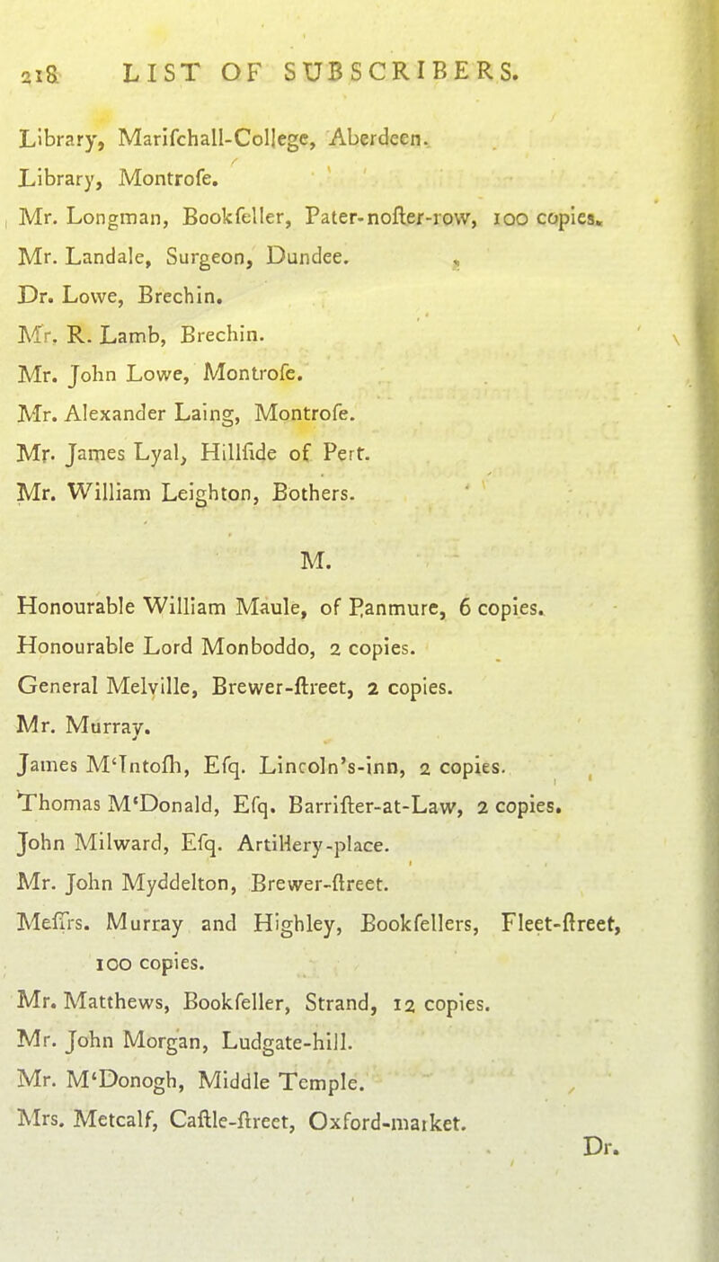 Library, MarifchalI-Col|egc, Aberdeen. Library, Montrofe. Mr. Longman, Book feller, Pater-nofter-row, lOO copies, Mr. Landale, Surgeon, Dundee. , Dr. Lowe, Brechin. Mr, R. Lamb, Brechin. Mr. John Lowe, Montrofe. Mr. Alexander Laing, Montrofe. Mn James Lyal, Hillfide of Pert. Mr. William Leigh ton, Bothers. M. Honourable William Maule, of Panmure, 6 copies. Honourable Lord Monboddo, 2 copies. General Melville, Brewer-ftreet, 2 copies. Mr. Murray. James M'Tntofh, Efq. Lincoln's-inn, 2 copies. Thomas M'Donald, Efq. Barrifter-at-Law, 2 copies. John Milward, Efq. Artiliery-place. Mr. John Myddelton, Brewer-ftreet. MefTrs. Murray and Highley, Bookfellers, Fleet-ftreet, 100 copies. Mr. Matthews, Bookfeller, Strand, 12 copies. Mr. John Morgan, Ludgate-hill. Mr. M'Donogh, Middle Temple. Mrs. Metcalf, Caftle-ftrect, Oxford-maiket. Dr.
