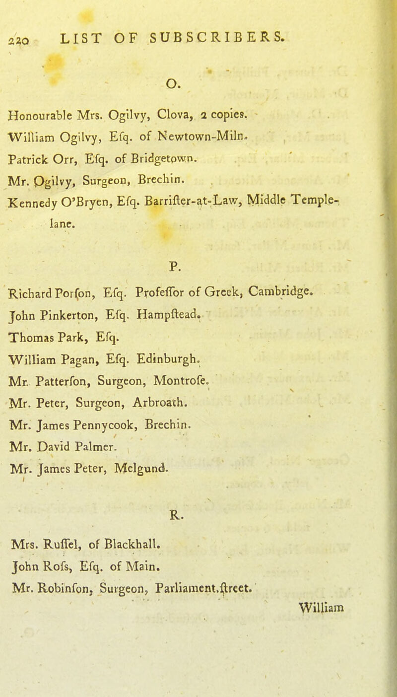 O. Honourable Mrs. Ogllvy, Clova, a copies. William Ogilvy, Efq. of Newtown-Miln. Patrick Orr, Efq. of Bridgetown. Mr. Pgilvy, Surgeon, Brechin. Kennedy O'Bryen, Efq. Barrifler-at-Law, Middle Temple- iane. P. Richard Por(on, Efq. Profeffor of Greek, Cambridge. John Pinkerton, Efq. Hampftead. Thomas Park, Efq. William Pagan, Efq. Edinburgh. Mr. Patterfon, Surgeon, Montrofe. Mr. Peter, Surgeon, Arbroath. Mr. James Pennycook, Brechin. Mr. David Palmer. Mr. James Peter, Melgund. R. Mrs. Ruffel, of Blackhall. John Rofs, Efq. of Main. Mr. Robinfon, Surgeon, Parliament.ljlreet. WiUiam