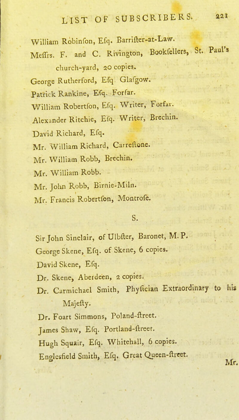 William Robinfon, Efq. Barrifter-at-Law. Meffrs. F. and C. Rivinoton, Bookfellers, St. Paul's church-yard, 20 copies. George Rutherford, Efq Glafgow. Patrick Rankine, Efq. Forfar. V7illiam Robertfon, Efq. Writer, Forfar. Alexander Ritchie, Efq. Writer, Brechin. David Richard, Efq. Mr. William Richard, Carrellone. Mr. William Robb, Brechin. Mr. William Robb. Mr. John Robb, Birnie-Miln. Mr. Francis Robertfon, Montrofe. S- Sir John Sinclair, ofUlbfter, Baronet, M. P. George Skene, Efq. of Skene, 6 copies. David Skene, Efq. Dr. Skene, Aberdeen, 2 copies. Dr. Carmichael Smith, Phyfician Extraordinary to his Majefty. Dr. Foart Simmons, Poland-ftreet. James Shaw, Efq. Portland-ftreer. Hugh Squair, Efq. Whitehall, 6 copies. Englcsfield Smith, Efq. Great Queen-ftrcet.