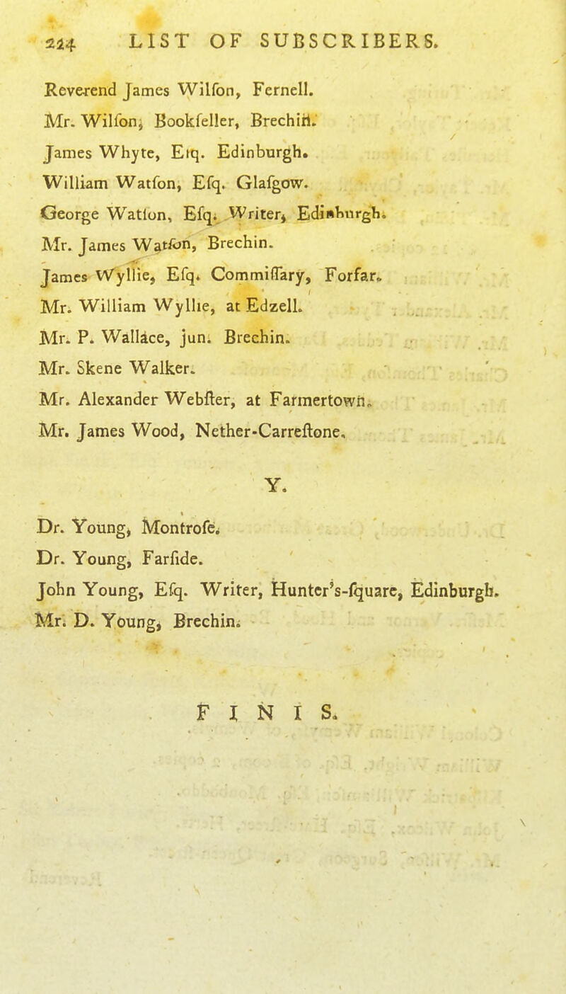 Reverend James Wilfon, Fernell. Mr. Wilfoiij Bookfeller, Brechiri. James Whyte, Eiq. Edinburgh. William Watfon, Efq. Glafgow. George Watlon, Efqi, Writer^ Ediiiliurgh. Mr. James Watfon, Brechin. James^ Wyllie, Efq. Commiffary, Forfar^ Mr. William Wyllie, at Edzell. Mr. P. Wallace, jun: Brechin. Mr. Skene Walker. Mr. Alexander Webfter, at Farmertown„ Mr. James Wood, Nether-Carreftone, Y. Dr. Voungj MontrofCi Dr. Young, Farfide. John Young, Efq. Writer, Hunter's-fquarc, Edinburgh. Mri i). Young, Brechini F I N I S« \ 0