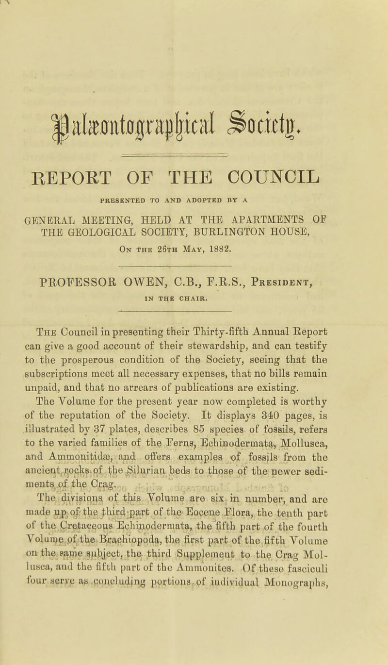 REPORT OP THE COUNCIL PRESKNTKD TO AND ADOPTED BY A GENERAL MEETING, HELD AT THE APARTMENTS OF THE GEOLOGICAL SOCIETY, BURLINGTON HOUSE, On the 26th May, 1882. PROFESSOR OWEN, C.B., F.R.S., President, IN THE CHAIR. The Council ia presenting their Thirty-fifth Annual Report can give a good account of their stewardship, aud can testify to the prosperous condition of the Society, seeing that the subscriptions meet all necessary expenses, that no bills remain unpaid, and that no arrears of publications are existing. The Volume for the present year now completed is worthy of the reputation of the Society. It displays 340 pages, is illustrated by 37 plates, describes 85 species of fossils, refers to the varied families of the Ferns, Echinodermata, Mollusca, and Ammonitida), and offers examples of fossils from the ancientj^ock^-pf the^ilurian beds to those of tha newer sedi- ment9j.o£.th,e Cjrag..n,^ ; ,- •. The/^Lvisicj^a of Ibis Volume are six in number, and are made upvof the third;parfc of the Eocene Flora, the tenth part of the Cretacqoua Echinodermata, the fifth part of the fourth Volu me of the RjVachiopoda, the first part of the fifth Volume on the p?i.me gjibject, the third Supplemeut to the Crag Mol- lusca, aud the fifth part of the Ammonites. Of these fasciculi four aeryp as .concluding portions^ pf individual Monographs,