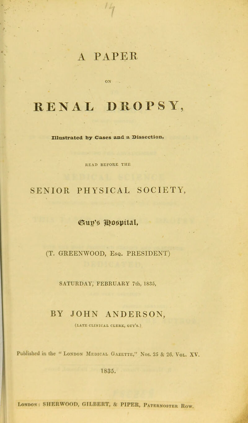 A PAPER ON RENAL DROPSY, Illustrated by Cases and a Dissection, READ BEFORE THE SENIOR PHYSICAL SOCIETY, (Kiip's hospital, (T. GREENWOOD, Esq. PRESIDENT) SATURDAY, FEBRUARY 7th, 1835, BY JOHN ANDERSON, (LATE CLINICAL CLERK, GUY'8.) Published in the  London Medical Gazette, Nos. 25 & 26. Vol. XV. 1835. London: SHEIIWOOD, GILBERT, & PIPER, Paternoster Row.