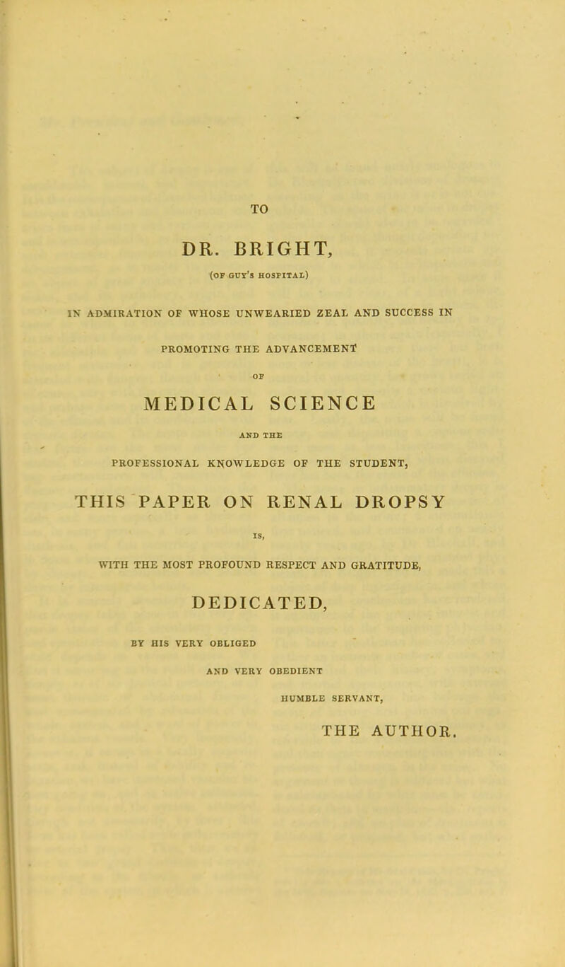 TO DR. BRIGHT, (of Guy's hospital) \ ADMIRATION OF WHOSE UNWEARIED ZEAL AND SUCCESS IN PROMOTING THE ADVANCEMENT? op MEDICAL SCIENCE AND THE PROFESSIONAL KNOWLEDGE OF THE STUDENT, THIS PAPER ON RENAL DROPSY IS, WITH THE MOST PROFOUND RESPECT AND GRATITUDE, DEDICATED, BY HIS VERY OBLIGED AND VERY OBEDIENT HUMBLE SERVANT, THE AUTHOR.