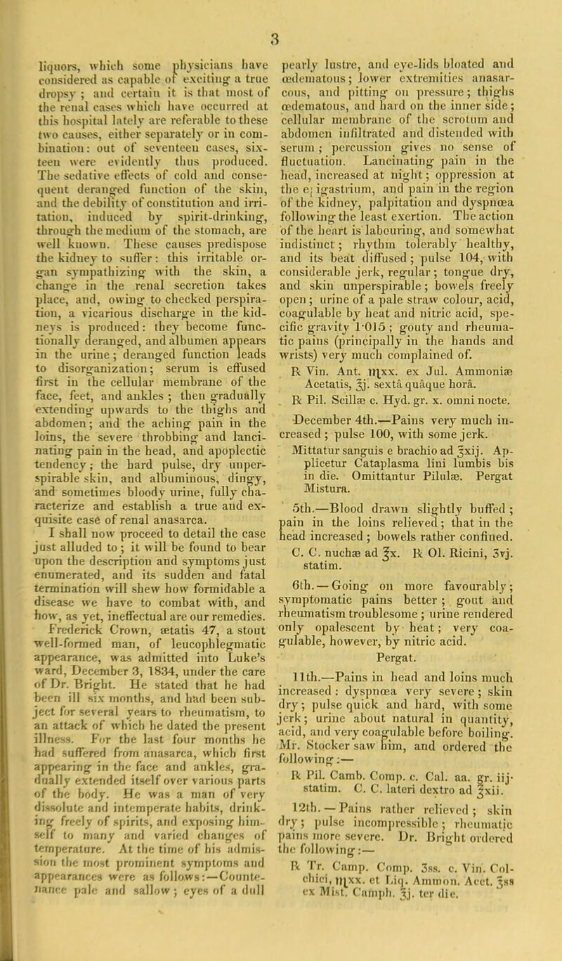 liquors, which some physicians have considered as capable oi exciting- a true dropsy ; and certain it is that most of the renal cases which have occurred at this hospital lately are referable to these two causes, either separately or in com- bination : out of seventeen cases, six- teen were evidently thus produced. The sedative effects of cold and conse- quent deranged function of the skin, and the debility of constitution and irri- tation, induced by spirit-drinking, through the medium of the stomach, are well known. These causes predispose the kiduey to suffer: this irritable or- gan sympathizing with the skin, a change in the renal secretion takes place, and, owing to checked perspira- tion, a vicarious discharge in the kid- neys is produced: they become func- tionally deranged, and albumen appears in the urine; deranged function leads to disorganization; serum is effused first in ^he cellular membrane of the face, feet, and ankles ; then gradually extending upwards to the thighs and abdomen; and the aching pain in the loins, the severe throbbing and lanci- nating pain in the head, and apoplectic tendency; the hard pulse, dry unper- spirable skin, and albuminous, dingy, and sometimes bloody urine, fully cha- racterize and establish a true and ex- quisite case of renal anasarca. I shall now proceed to detail the case just alluded to; it will be found to bear upon the description and symptoms just enumerated, and its sudden and fatal termination will shew how formidable a disease we have to combat with, and how, as yet, ineffectual are our remedies. Frederick Crown, eetatis 47, a stout ■well-formed man, of leucophlegmatic appearance, was admitted into Luke's ward, December 3, 1834, under the care of Dr. Bright. He stated that he had been ill six months, and had been sub- ject for several years to rheumatism, to an attack of which he dated the present illness. For the last four months he had suffered from anasarca, which first appearing in the face and ankles, gra- dually extended itself over v arious parts of the body. He was a man of very dissolute and intemperate habits, drink- ing freely of spirits, and exposing him- self to many and varied changes of temperature. At the time of his admis- sion the most prominent symptoms and appearances were as follows •. — Counte- nance pale and sallow; eyes of a dull pearly lustre, and eye-lids bloated and (edematous; lower extremities anasar- cous, and pitting on pressure; thighs cedematous, and hard on the inner side; cellular membrane of the scrotum and abdomen infiltrated and distended with serum ,• percussion gives no sense of fluctuation. Lancinating pain in the head, increased at night; oppression at the e; igastrium, and pain in the region of the kidney, palpitation and dyspnoea following the least exertion. The action of the heart is labouring, and somewhat indistinct; rhythm tolerably healthy, and its beat diffused; pulse 104, with considerable jerk, regular; tong-ue dry, and skin unperspirable; bowels freely open ; urine of a pale straw colour, acid, coagulable by heat and nitric acid, spe- cific gravity r015; gouty and rheuma- tic pains (principally in the bands and wrists) very much complained of. R Vin. Ant. irjxx. ex Jul. Ammonias Acetalis, Jj. sexta quaque hora. R Pil. Scillas c. Hyd. gr. x. omni nocte. December 4th.—Pains very much in- creased ; pulse 100, with some jerk. Mittatur sanguis e brachio ad jxij. Ap- plicetur Cataplasma lini lumbis bis in die. Omittantur Pilula. Pergat Mistura. 5th.—Blood drawn slightly buffed ; pain in the loins relieved; that in the head increased ; bowels rather confined. C. C. nucha? ad ^x. R 01. Ricini, 3vj. statim. 6th. — Going on more favourably; symptomatic pains better; gout and rheumatism troublesome ; urine rendered only opalescent by beat; very coa- gulable, however, by nitric acid. Pergat. 11th.—Pains in head and loins much increased : dyspnoea very severe; skin dry; pulse quick and hard, with some jerk; urine about natural in quantity, acid, and very coagulable before boiling. Mr. Stocker saw him, and ordered the following:— R Pil. Camb. Comp. c. Cal. aa. gr. iij- statim. C. C. lateri dextro ad |xii. 12th. —Pains rather relieved; skin dry; pulse incompressible; rheumatic pains more severe. Dr. Bright ordered the following:— R Tr. Camp. Comp. 3ss. c. Vin. Col- obiei. n|xx. et Liq. Amnion. Acet. ^ss ex Mist. Cnmph. Jj. ter die. v