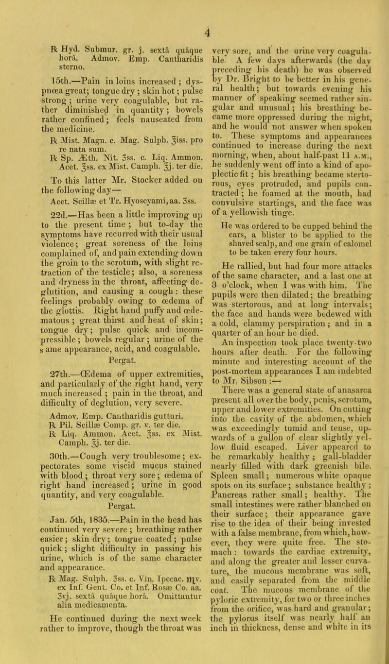 •J R Hyd. Submur. gr. j. sexta quaque liora. Admov. Emp. CanthariJis sterno. 15th.—Pain in loins increased; dys- pnoea great; tongue dry ; skin hot; pulse strong ; urine very coagulable, but ra- ther diminished in quantity; bowels rather confined; feels nauseated from the medicine. R Mist. Magn. c. Mag. Sulph. Jiss. pro re nata sum. R Sp. Mth. Nit. oss. c. Liq. Ammon. Acet. Jss. ex Mist. Camph. Jj. ter die. To this latter Mr. Stocker added on the following day— Acet. Scilla? et Tr. Hyoscyami, aa. 3ss. 22d.—Has been a little improving up to the present time ; but to-day the symptoms have recurred with their usual violence; great soreness of the loins complained of, and pain extending down the groin to the scrotum, with slight re- traction of the testicle; also, a soreness and dryness in the throat, affecting de- glutition, and causing a cough : these feelings probably owing to oedema of the glottis. Right hand puffy and cede- matous ; great thirst and heat of skin; tongue dry; pulse quick and incom- pressible ; bowels regular ; urine of the s ame appearance, acid, and coagulable. Pcrgat. 27th.—(Edema of upper extremities, and particularly of the right hand, very much increased ; pain in the throat, and difficulty of deglution, very severe. Admov. Emp. Cantharidis gutturi. R Pil. Scillse Comp. gr. v. ter die. R Liq. Ammon. Acct. Jss. ex Mist. Camph. 3j. ter die. 30th.—Cough very troublesome; ex- pectorates some viscid mucus stained with blood; throat very sore; oedema of right hand increased; urine in good quantity, and very coagulable. Pergat. Jau. 5th, 1835.—Pain in the head has continued very severe ; breathing rather easier; skin dry; tongue coated; pulse quick; slight difficulty in passing his urine, which is of the same character and appearance. R Mag. Sulph. 3ss. c. Vin. Tpecac. |tyv. ex Inf. Gent. Co. ct Inf. Rosa? Co. aa. 3vj. sexta quaque bora. Omittantur alia medicamenta. He continued during the next week rather to improve, though the throat was very sore, and the urine very coagula- ble. A lew days afterwards (the dav I.receding his death) he was observed iy Dr. Bright to be better in his gene- ral health; but towards evening his manner of speaking seemed rather sin- gular and unusual; his breathing be- came more oppressed during the night, and he would not answer when spoken to. These symptoms and appearances continued to increase during the next morning, when, about half-past 11 a.m., he suddenly went off into a kind of apo- plectic fit ; his breathing became sterto- rous, eyes protruded, and pupils con- tracted ; he foamed at the mouth, had convulsive startings, and the face was of a yellowish tinge. He was ordered to be cupped behind the ears, a blister to be applied to the shaved scalp, and one grain of calomel to be taken every four hours. He rallied, but had four more attacks of the same character, and a last one at 3 o'clock, when I was with him. The pupils were then dilated; the breathing was stertorous, and at long intervals; the face and hands were bedewed with a cold, clammy perspiration; and in a quarter of an hour he died. An inspection took place twenty-two hours after death. For the following minute and interesting account of the post-mortem appearances I am indebted to Mr. Sibson :— There was a general state of anasarca present all over the body, penis, scrotum, upper and lower extremities. On cutting into the cavity of the abdomen, which was exceedingly tumid and tense, up- wards of a gallon of clear slightly yel- low fluid escaped. Liver appeared to be remarkably healthy; gall-bladder nearly filled with dark greenish bile. Spleen small; numerous white opaque spots on its surface; substance healthy ; Pancreas rather small; healthy. The small intestines were rather blanched on their surface; their appearance gave rise to the idea of their being invested with a false membrane, from which, how- ever, they were quite free. The sto- mach : towards the cardiac extremity, and along the greater and lesser curva- ture,, the mucous membrane was soft, and easily separated from the middle coat. The mucous membrane of the pyloric extremity, for two or three inches from the orifice*was hard and granular; the pylorus itself was nearly half an inch in thickness, dense and white in its