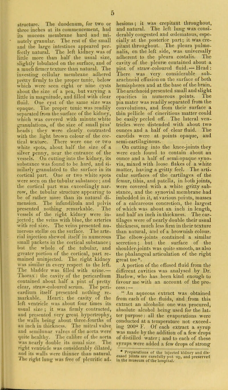 structure. The duodenum, for two or three inches at its commencement, had its mucous membrane hard and mi- nutely granular. The rest of the small and the large intestines appeared per- fectly natural. The left kidney was of little more than half the usual size, slightly lobulated on the surface, and of a much firmer texture than natural. The investing cellular membrane adhered prettv firmly to the proper tunic, below which were seen eight or nine cysts about the size of a pea, but varying a little in magnitude, and filled with clear tiuid. One cyst of the same size was opaque. The proper tunic was readily separated from the surface of the kidney, which was covered with minute white granulations, of the size of small pins' heads; they were clearly contrasted with the light brown colour of the cor- tical texture. There were one or two white spots, about half the size of a silver penny, near the entrauce of the vessels. On cutting into the kidney, its substance was found to be hard, and si- milarly granulated to the surface in its cortical part. One or two white spots were seen on the tubular substance ; and the cortical part was exceedingly nar- row, the tubular structure appearing to be of rather more than its natural di- mension. The infundibula and pelvis presented nothing remarkable. The vessels of the right kidney were in- jected ; the veins with blue, the arteries with red size. The veins presented nu- merous stella? on the surface. The arte- rial injection shewed itself in numerous small packets in the cortical substance; but the whole of the tubular, and greater portion of the cortical, part re- mained uninjected. The right kidney was similar in every respect to the left. The bladder was filled with urine.— Thorax : the cavity of the pericardium contained about half a pint of pretty clear, straw-coloured serum. The peri- cardium itself presented nothing re- markable. Heart: the cavity of the left ventricle was about four times its usual size ; it was firmly contracted, and presented very great hypertrophy, the walls being about three-fourths of an inch in thickness. The mitral valve and semilunar valves of the aorta were qaite healthy. The calibre of the aorta was nearly double its usual size. The right ventricle was considerably dilated, and its walls were thinner than natural. J be right lung was free of pleuritic ad- hesions ; it was crepitant throughout, and natural. The left lung was consi- derably congested and (Edematous, espe- cially at the posterior part; it was cre- pitant throughout. The pleura pulmo- nalis, on the left side, was universally adherent to the pleura costalis. The cavity of the pleura? contained about a pint of straw-coloured fluid. — Head: There was very considerable sub- arachnoid effusion on the surface of both hemispheres and at the base of the brain. The arachnoid presented small and slight opacities in numerous points. The pia mater was readily separated from the convolutions, and from their surface a thin pellicle of cineritious matter could be easily peeled off. The lateral ven- tricles were distended with about two ounces and a half of clear fluid. The carotids were at points opaque, and semi-cartilaginous. On cutting into the knee-joints they were each lound to contain about an ounce and a half of semi-opaque syno- via, mixed with loose flakes of a white matter, having a gritty feel. The arti- cular surfaces of the cartilages of the femur, tibia, and patella, in both joints, were covered with a white gritty sub- stance, and the synovial membrane had imbedded in it, at various points, masses of a calcareous concretion, the largest of which was about an inch in length, and half an inch in thickness. The car- tilages were of nearly double their usual thickness, much less firm in their texture than natural, and of a brownish colour. The elbow-joints contained a similar secretion; but the surface of the shoulder-joints was quite smooth, as also the phalangeal articulation of the right great toe*. A portion of the effused fluid from the different cavities was analysed by Dr. Barlow, who has been kind enough to favour me with an account of the pro- cess : —  An aqueous extract was obtained from each of the fluids, and from this extract an alcoholic one was procured, absolute alcohol being used for the lat- ter purpose: all the evaporations were conducted at a temperature not exceed- ing 200u F. Of each extract a syrup was made by the addition of a few drops of distilled water; and to each of these syrups were added a few drops of strong • Prpparntlorm of Die Injected kidney and dis- eased joints arc carefully put up, und preserved in the museum of the hospital.