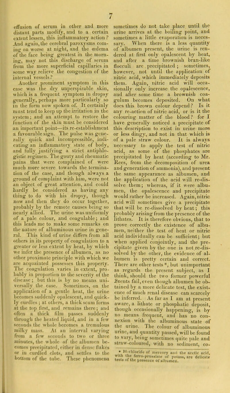 effusion of serum in other and more distant parts modify, and to a certain extent lessen, this inflammatory action ? And again,the cerebral paroxysms com- ing on worse at night, and the oedema of the face being greatest in the morn- ing', may not this discharge of serum from the more superficial capillaries in some way relieve the congestion of the internal vessels? Another prominent symptom in this case was the dry uuperspirahle skin, which is a frequent symptom in dropsy geuerally, perhaps more particularly so in the form now spoken of. It certainly must tend to keep up the irritation in the system; and an attempt to restore the function of the skin must be considered an important point—its re-establishment a favourable sign. The pulse was gene- rally quick and incompressible, indi- cating an inflammatory state of body, and fully justifying a strict antiphlo- gistic regimen. The gouty and rheumatic pains that were complained of were much more severe towards the termina- tion of the case, and though always a ground of complaint with him, were not an object of great attention, and could hardly be considered as having- any thing to do with his dropsy, though now and then they do occur together, probably by the remote causes being so nearly allied. The urine was uniformly of a pale colour, and coagulable; and this leads me to make some remarks on the nature of albuminous urine in gene- ral. This kind of urine differs from all others in its property of coagulation to a greater or less extent by heat, by which we infer the presence of albumen, as no other proximate principle with which we are acquainted possesses this property. The coagulation varies in extent, pro- bably in proportion to the severity of the disease ; but this is by no means uni- versally the case. Sometimes, on the application of a gentle heat, the urine becomes suddenly opalescent, and quick- ly curdles ; at others, a thick scum forms at the top first, and remains there; and often a thick film passes suddenly through the heated liquid, and in a few seconds the whole becomes a tremulous milky mass. At an interval varying from a few seconds to two or three minutes, the whole of the albumen be- comes precipitated, either in dense flakes or in curdled clots, and settles to the bottom of the tube. These phenomena sometimes do not take place until the urine arrives at the boiling point, and sometimes a little evaporation is neces- sary. When there is a less quantity of albumen present, the urine is ren- dered at first only opalescent by heat, and after a time brownish bran-like flocculi are precipitated ; sometimes, however, not until the application of nitric acid, which immediately deposits them. Ag-ain, nitric acid will occa- sionally only increase the opalescence, and after some time a brownish coa- gulum becomes deposited. On what does this brown colour depend ? Is it any re-action of nitric acid, or is it the colouring matter of the blood ? for I have g-enerally noticed a precipitate of this description to exist in urine more or less dingy, and not in that which is of a pale straw colour. It is always necessary to apply the test of nitric acid, as some of the phosphates are precipitated by heat (according to Mr. Rees, from the decomposition of urea and generation of ammonia), and present the same appearance as albumen, and the application of the acid will re-dis- solve them; whereas, if it were albu- men, the opalescence and precipitate would rather be increased. Again, nitric acid will sometimes give a precipitate that will be re-dissolved by heat; this probably arising from the presence of the litbates. It is therefore obvious, that to prove correctly the existence of albu- men, neither the test of heat or nitric acid individually can be sufficient; but when applied conjointly, and the pre- cipitate given by the one is not re-dis- solved by the other, the evidence of al- bumen is pretty certain and correct. There are other tests*, but unimportant as regards the present subject, as I think, should the two former powerful jSeents fail, even though albumen be ob- tained by a more delicate test, the exist- ence of much renal disease can scarcely be inferred. As far as I am at present aware, a lithate or phosphatic deposit, though occasionally happening, is by no means frequent, and has no con- nexion with the albuminous state of the urine. The colour of albuminous urine, and quantity passed, will be found to vary, being sometimes quite pale and straw-coloured, with no sediment, co- • Bichloride of mercury and the nettle acid, with (he reiTo.prnMlaie of potass, are delicate tests of the presence oiulbuincu.