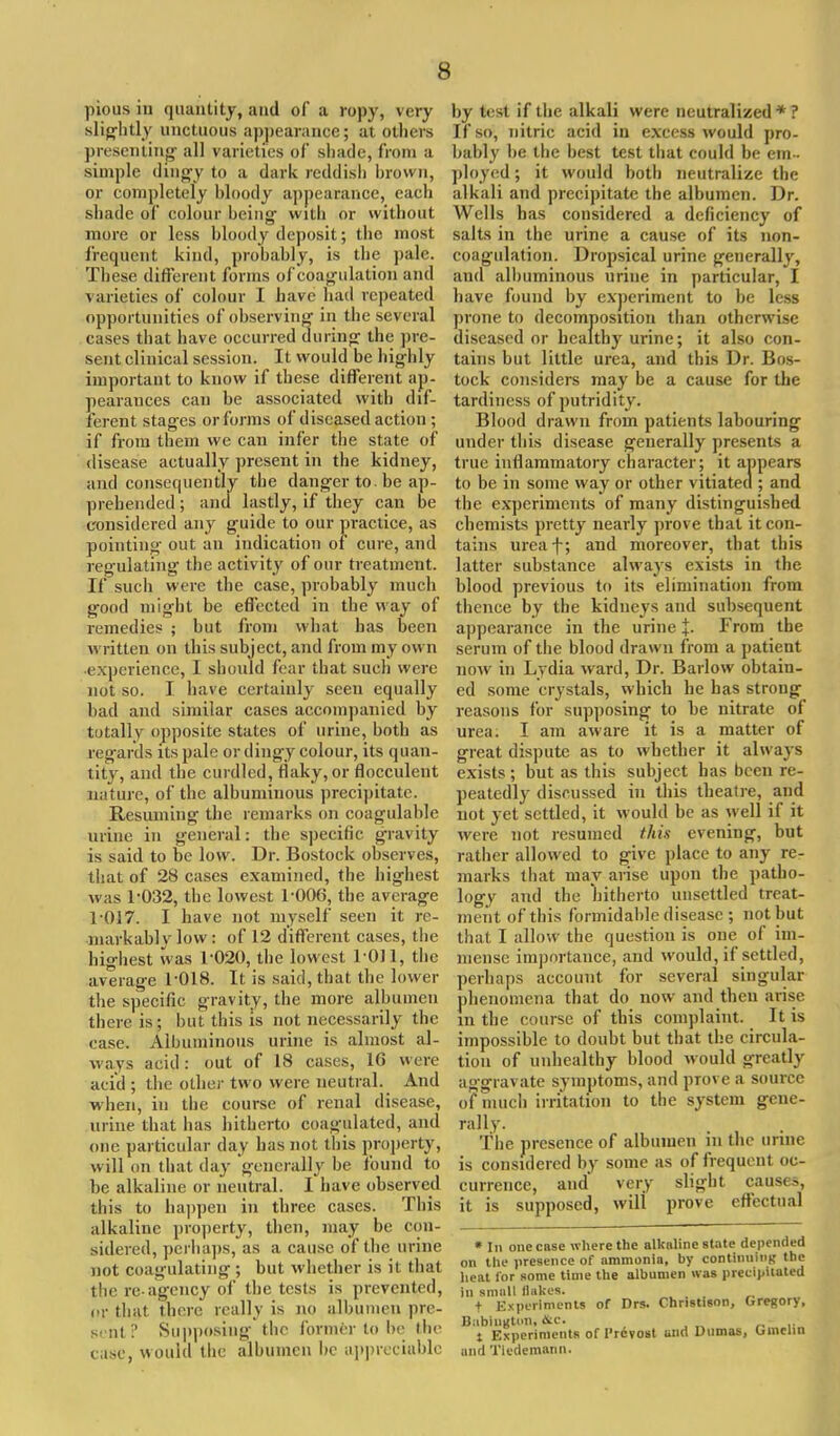 pious iu quantity, and of a ropy, very slightly unctuous appearance; at others presenting all varieties of shade, from a simple dingy to a dark reddish brown, or completely bloody appearance, each shade of colour being- with or without more or less bloody deposit; the most frequent kind, probably, is the pale. These different forms of coagulation and varieties of colour I have had repeated opportunities of observing in the several cases that have occurred during the pre- sent clinical session. It would be highly important to know if these different ap- pearances can be associated with dif- ferent stages or forms of diseased action; if from them we can infer the state of disease actually present in the kidney, and consequently the danger to. be ap- prehended ; and lastly, if they can be considered any guide to our practice, as pointing out an indication of cure, and regulating the activity of our treatment. If such were the case, probably much good might be effected in the way of remedies ; but from what has been written on this subject, and from my own experience, I should fear that such were not so. I have certainly seen equally bad and similar cases accompanied by totally opposite states of urine, both as regards its pale or dingy colour, its quan- tity, and the curdled, flaky,or flocculent nature, of the albuminous precipitate. Resuming the remarks on coagulable urine in general: the specific gravity is said to be low. Dr. Bostock observes, that of 28 cases examined, the highest was 1-032, the lowest 1-006, the average T017. I have not myself seen it re- markably low: of 12 different cases, the highest was 1-020, the lowest 1011, the average 1-018. It is said, that the lower the specific gravity, the more albumen there is; but this is not necessarily the ease. Albuminous urine is almost al- ways acid: out of 18 cases, 16 were acid ; the other two were neutral. And when, iu the course of renal disease, urine that has hitherto coagulated, and one particular day has not this property, will on that day 'generally be found to be alkaline or neutral. I have observed this to happen in three cases. This alkaline property, then, may be con- sidered, perhaps, as a cause of the urine not coagulating ; but whether is il thai the re-agency of the tests is prevented, or that there really is no albumen pre- sent? Supposing the former to be the case, would the albumen be appreciable by test if the alkali were neutralized* ? If so, nitric acid iu excess would pro- bably be the best test that could be em- ployed ; it would both neutralize the alkali and precipitate the albumen. Dr. Wells has considered a deficiency of salts in the urine a cause of its non- coagulation. Dropsical urine generally, and albuminous urine in particular, I have found by experiment to be less prone to decomposition than otherwise diseased or healthy urine; it also con- tains but little urea, and this Dr. Bos- tock considers may be a cause for the tardiness of putridity. Blood drawn from patients labouring under this disease generally presents a true inflammatory cbaracter; it appears to be in some way or other vitiated ; and the experiments of many distinguished chemists pretty nearly prove that it con- tains ureaf; and moreover, that this latter substance always exists in the blood previous to its elimination from thence by the kidneys and subsequent appearance in the urine +. From the serum of the blood drawn from a patient now in Lydia ward, Dr. Barlow obtain- ed some crystals, which he has strong reasons for supposing to be nitrate of urea. I am aware it is a matter of great dispute as to whether it always exists ; but as this subject has been re- peatedly discussed in this theatre, and not yet settled, it would be as well if it were not resumed this evening, but rather allowed to give place to any re- marks that may arise upon the patho- logy and the hitherto unsettled treat- ment of this formidable disease ; not but that I allow the question is one of im- mense importance, and would, if settled, perhaps account for several singular phenomena that do now and then arise in the course of this complaint. It is impossible to doubt but that the circula- tion of unhealthy blood would greatly aggravate symptoms, and prove a source of much irritation to the system gene- rally. The presence of albumen in the urine is considered by some as of frequent oc- currence, and very slight causes, it is supposed, will prove effectual » til one case where the alkaline state depended on the presence of ammonia, by continuing the heat for some time the albumen was precipitated in small (lakes. t Experiments of Drs. Christison, Gregory, Babingtun, &c. t Experiments of l'revost and Dumas, Oinclin and Tiedemann.