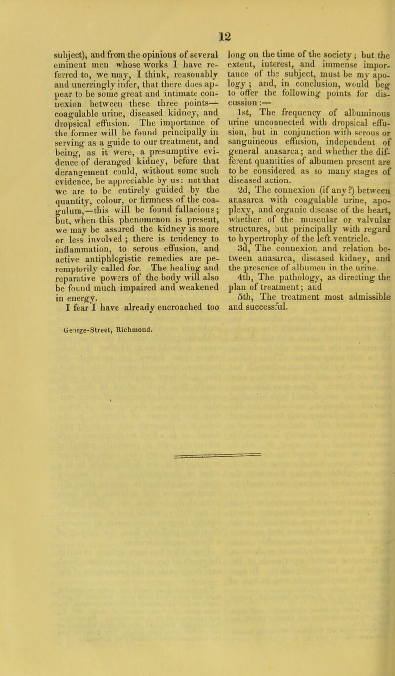 subject), aud from tbc opinions of several eminent men whose works I have re- ferred to, we may, I think, reasonably aud unerringly infer, that there does ap- pear to be some great and intimate con- nexion between these three points— coagulable urine, diseased kidney, and dropsical effusion. The importance of the former will be found principally in serving as a guide to our treatment, and being, as it were, a presumptive evi- dence of deranged kidney, before that derangement could, without some such evidence, be appreciable by us: not that we are to be entirely guided by the quantity, colour, or firmness of the coa- gulum,—this will be found fallacious; but, when this phenomenon is present, we may be assured the kidney is more or less involved ; there is tendency to inflammation, to serous effusion, and active antiphlogistic remedies are pe- remptorily called for. The healing and reparative powers of the body will also be found much impaired and weakened in energy. I fear I have already encroached too long on the time of the society ; but the extent, interest, and immense impor- tance of the subject, must be my apo- logy ; and, in conclusion, would beg to offer the following points for dis- cussion :— 1st, The frequency of albuminous urine unconnected with dropsical effu- sion, but in conjunction with serous or sanguineous effusion, independent of general anasarca; and whether the dif- ferent quantities of albumen present are to be considered as so many stages of diseased action. 2d, The connexion (if an}'?) between anasarca with coagulable urine, apo- plexy, and organic disease of the heart, whether of the muscular or valvular structures, but principally with regard to hypertrophy of the left ventricle. 3d, The connexion and relation be- tween anasarca, diseased kidney, and the presence of albumen in the urine. 4th, The pathology, as directing the plan of treatment; aud 5th, The treatment most admissible and successful. Ger>rge-Street, Richmond.