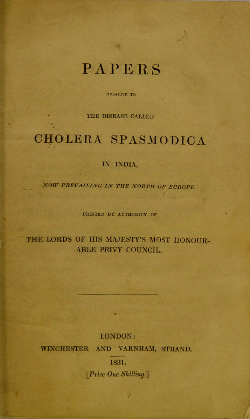 PAPERS \ tS) RELATIVE TO THE DISEASE CALLED CHOLERA SPASMODICA IN INDIA, NOW PREVAILING IN THE NORTH OF EUROPE. PRINTED BY AUTHORITY OF THE LORDS OF HIS MAJESTY’S MOST HONOUR- ABLE PRIVY COUNCIL. LONDON: WINCHESTER AND VARNHAM, STRAND. 183 L. [Price One Shilling.] I % 7 _ . ; ^ LI