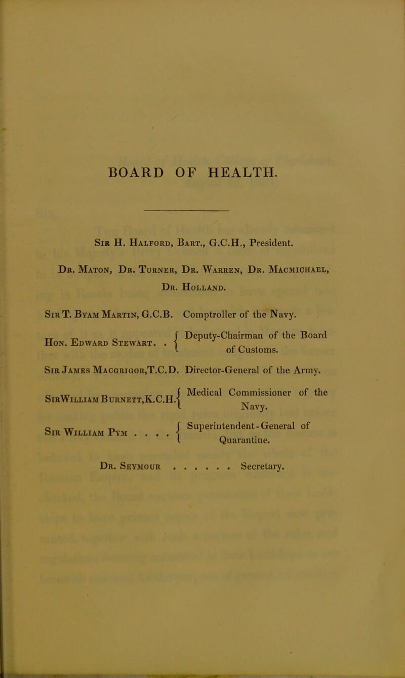 BOARD OF HEALTH. Sir H. Halford, Bart., G.C.H., President. Dr. Maton, Dr. Turner, Dr. Warren, Dr. Macmichael, Dr. Holland. SirT. Byam Martin, G.C.B. Comptroller of the Navy. Hon. Edward Stewart. . j Sir James Macgrigor,T.C.D. Director-General of the Army. Deputy-Chairman of the Board of Customs. SirWilliam Burnett,K.C.H. Sir William Pym . . . . Medical Commissioner of the Navy. Superintendent-General of Quarantine. Dr. Seymour Secretary.