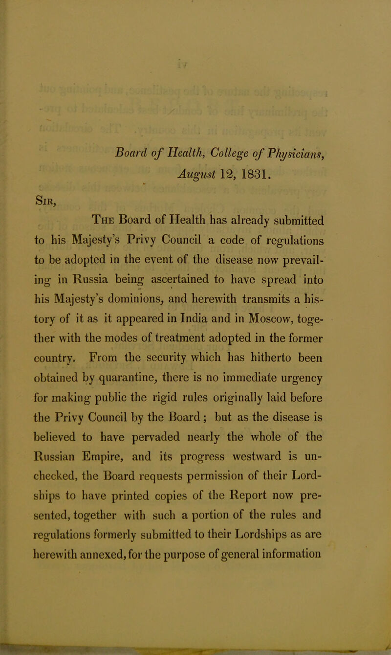 Board of Health, College of Physicians, August 12, 1831. Sir, The Board of Health has already submitted to his Majesty’s Privy Council a code of regulations to be adopted in the event of the disease now prevail- ing in Russia being ascertained to have spread into •* ' his Majesty’s dominions, and herewith transmits a his- tory of it as it appeared in India and in Moscow, toge- ther with the modes of treatment adopted in the former country. From the security which has hitherto been obtained by quarantine, there is no immediate urgency for making public the rigid rules originally laid before the Privy Council by the Board ; but as the disease is believed to have pervaded nearly the whole of the Russian Empire, and its progress westward is un- checked, the Board requests permission of their Lord- ships to have printed copies of the Report now pre- sented, together with such a portion of the rules and regulations formerly submitted to their Lordships as are herewith annexed, for the purpose of general information