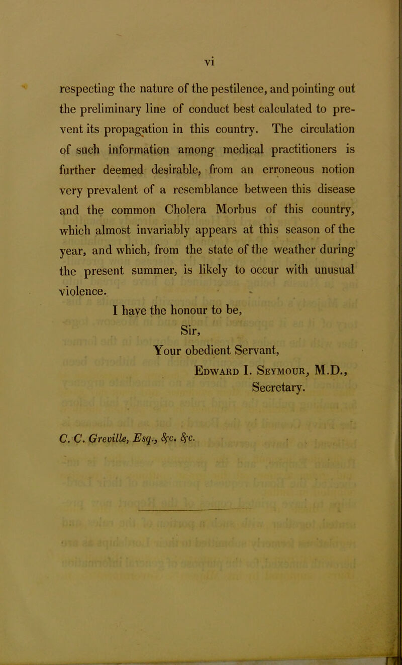 VI respecting the nature of the pestilence, and pointing out the preliminary line of conduct best calculated to pre- vent its propagation in this country. The circulation of such information among medical practitioners is further deemed desirable, from an erroneous notion very prevalent of a resemblance between this disease and the common Cholera Morbus of this country, which almost invariably appears at this season of the year, and which, from the state of the weather during the present summer, is likely to occur with unusual violence. I have the honour to be. Sir, Your obedient Servant, Edward I. Seymour, M.D., Secretary. C. C. Greville, Esq., fyc. fyc.
