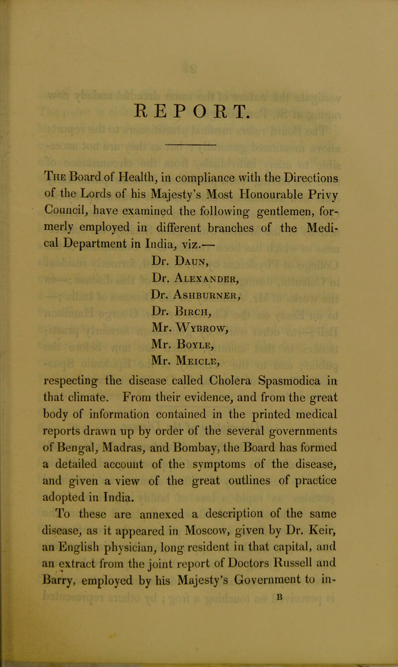 REPORT. The Board of Health, in compliance with the Directions of the Lords of his Majesty’s Most Honourable Privy Council, have examined the following gentlemen, for- merly employed in different branches of the Medi- cal Department in India, viz.— Dr. Daun, Dr. Alexander, Dr. Ashburner, Dr. Birch, Mr. Wybrow, Mr. Boyle, Mr. Meicle, respecting the disease called Cholera Spasmodica in that climate. From their evidence, and from the great body of information contained in the printed medical reports drawn up by order of the several governments of Bengal, Madras, and Bombay, the Board has formed a detailed account of the symptoms of the disease, and given a view of the great outlines of practice adopted in India. To these are annexed a description of the same disease, as it appeared in Moscow, given by Dr. Keir, an English physician, long resident in that capital, and an extract from the joint report of Doctors Russell and Barry, employed by his Majesty’s Government to in- B
