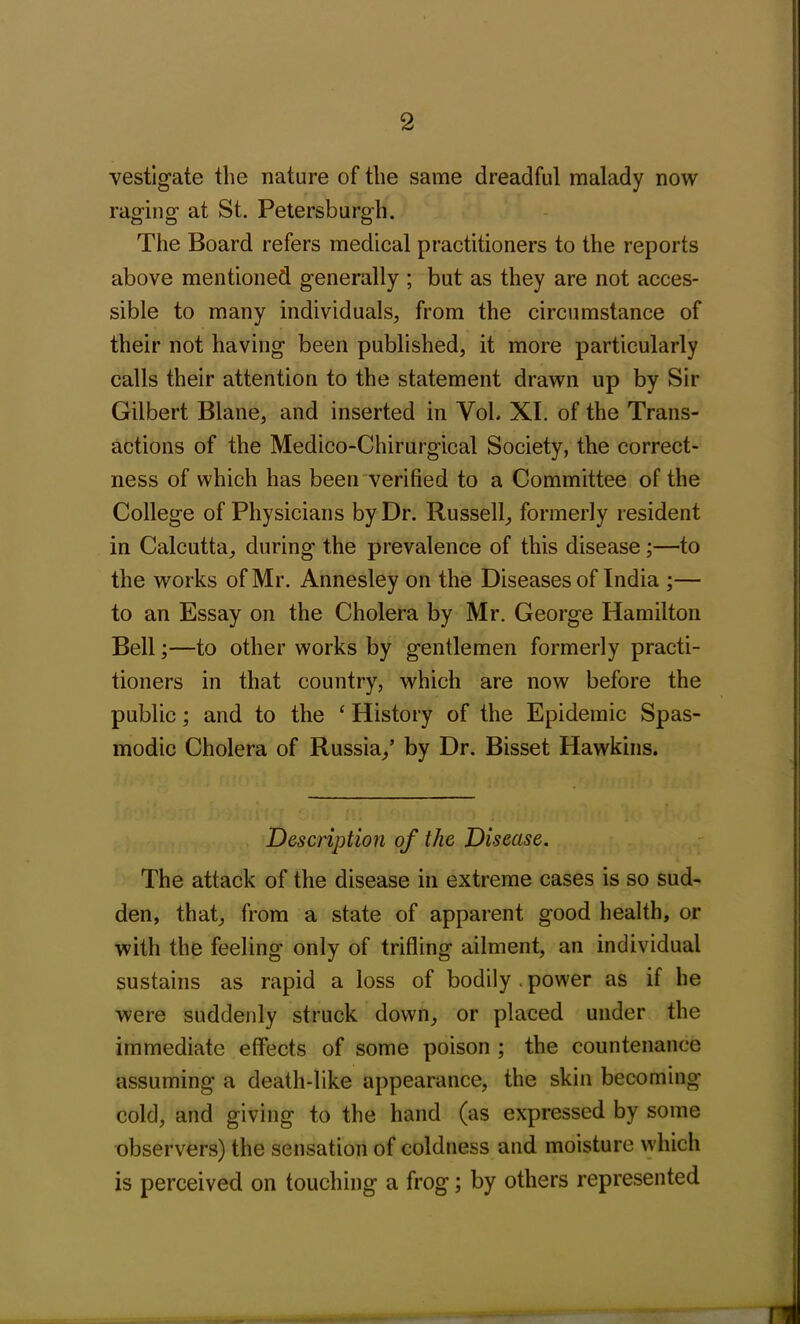 vestigate the nature of the same dreadful malady now raging at St. Petersburgh. The Board refers medical practitioners to the reports above mentioned generally ; but as they are not acces- sible to many individuals, from the circumstance of their not having been published, it more particularly calls their attention to the statement drawn up by Sir Gilbert Blane, and inserted in Yob XI. of the Trans- actions of the Medico-Chirurgical Society, the correct- ness of which has been verified to a Committee of the College of Physicians by Dr. Russell, formerly resident in Calcutta, during the prevalence of this disease;—to the works of Mr. Annesley on the Diseases of India ;— to an Essay on the Cholera by Mr. George Hamilton Bell;—to other works by gentlemen formerly practi- tioners in that country, which are now before the public; and to the ‘ History of the Epidemic Spas- modic Cholera of Russia,’ by Dr. Bisset Hawkins. Description of the Disease. The attack of the disease in extreme cases is so sud- den, that, from a state of apparent good health, or with the feeling only of trifling ailment, an individual sustains as rapid a loss of bodily . power as if he were suddenly struck down, or placed under the immediate effects of some poison ; the countenance assuming a death-like appearance, the skin becoming cold, and giving to the hand (as expressed by some observers) the sensation of coldness and moisture which is perceived on touching a frog; by others represented 171