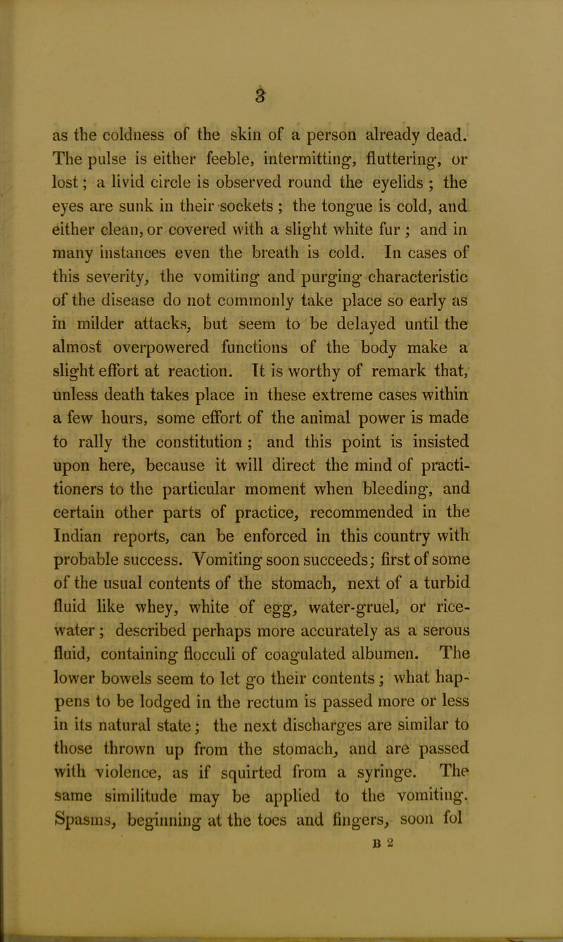 as the coldness of the skin of a person already dead. The pulse is either feeble, intermitting’, fluttering-, or lost; a livid circle is observed round the eyelids ; the eyes are sunk in their sockets ; the tongue is cold, and either clean, or covered with a slight white fur ; and in many instances even the breath is cold. In cases of this severity, the vomiting and purging characteristic of the disease do not commonly take place so early as in milder attacks, but seem to be delayed until the almost overpowered functions of the body make a slight effort at reaction. It is worthy of remark that, unless death takes place in these extreme cases within a few hours, some effort of the animal power is made to rally the constitution ; and this point is insisted upon here, because it will direct the mind of practi- tioners to the particular moment when bleeding, and certain other parts of practice, recommended in the Indian reports, can be enforced in this country with probable success. Vomiting soon succeeds; first of some of the usual contents of the stomach, next of a turbid fluid like whey, white of egg, water-gruel, or rice- water ; described perhaps more accurately as a serous fluid, containing flocculi of coagulated albumen. The lower bowels seem to let go their contents ; what hap- pens to be lodged in the rectum is passed more or less in its natural state; the next discharges are similar to those thrown up from the stomach, and are passed with violence, as if squirted from a syringe. The same similitude may be applied to the vomiting. Spasms, beginning at the toes and fingers, soon fol b 2