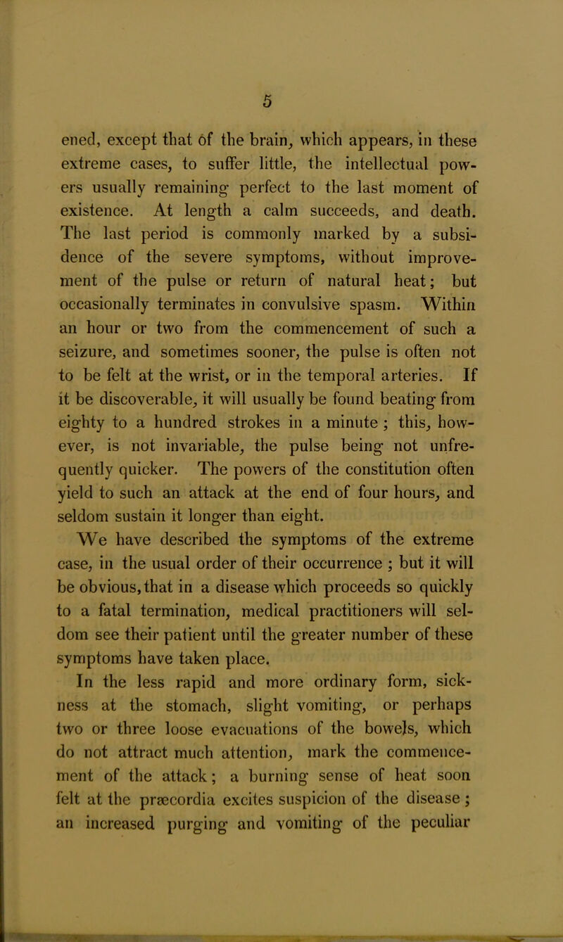 ened, except that of the brain, which appears, in these extreme cases, to suffer little, the intellectual pow- ers usually remaining perfect to the last moment of existence. At length a calm succeeds, and death. The last period is commonly marked by a subsi- dence of the severe symptoms, without improve- ment of the pulse or return of natural heat; but occasionally terminates in convulsive spasm. Within an hour or two from the commencement of such a seizure, and sometimes sooner, the pulse is often not to be felt at the wrist, or in the temporal arteries. If it be discoverable, it will usually be found beating from eighty to a hundred strokes in a minute ; this, how- ever, is not invariable, the pulse being not unfre- quently quicker. The powers of the constitution often yield to such an attack at the end of four hours, and seldom sustain it longer than eight. We have described the symptoms of the extreme case, in the usual order of their occurrence ; but it will be obvious, that in a disease which proceeds so quickly to a fatal termination, medical practitioners will sel- dom see their patient until the greater number of these symptoms have taken place. In the less rapid and more ordinary form, sick- ness at the stomach, slight vomiting, or perhaps two or three loose evacuations of the bowels, which do not attract much attention, mark the commence- ment of the attack; a burning sense of heat soon felt at the praecordia excites suspicion of the disease; an increased purging and vomiting of the peculiar ■m