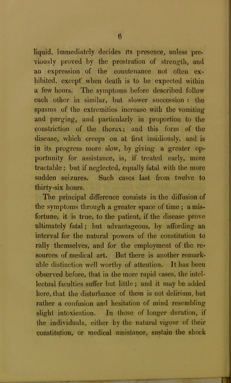 liquid, immediately decides its presence, unless pre- viously proved by the prostration of strength, and an expression of the countenance not often ex- hibited, except' when death is to be expected within a few hours. The symptoms before described follow each other in similar, but slower succession : the spasms of the extremities increase with the vomiting and purging, and particularly in proportion to the constriction of the thorax; and this form of the disease, which creeps on at first insidiously, and is in its progress more slow, by giving a greater op- portunity for assistance, is, if treated early, more tractable : but if neglected, equally fatal with the more sudden seizures. Such cases last from twelve to thirty-six hours. The principal difference consists in the diffusion of the symptoms through a greater space of time ; a mis- fortune, it is true, to the patient, if the disease prove ultimately fatal; but advantageous, by affording an interval for the natural powers of the constitution to rally themselves, and for the employment of the re- sources of medical art. But there is another remark- able distinction well worthy of attention. It has been observed before, that in the more rapid cases, the intel- lectual faculties suffer but little; and it may be added here, that the disturbance of them is not delirium, but rather a confusion and hesitation of mind resembling slight intoxication. In those of longer duration, if the individuals, either by the natural vigour of their constitution, or medical assistance, sustain the shock