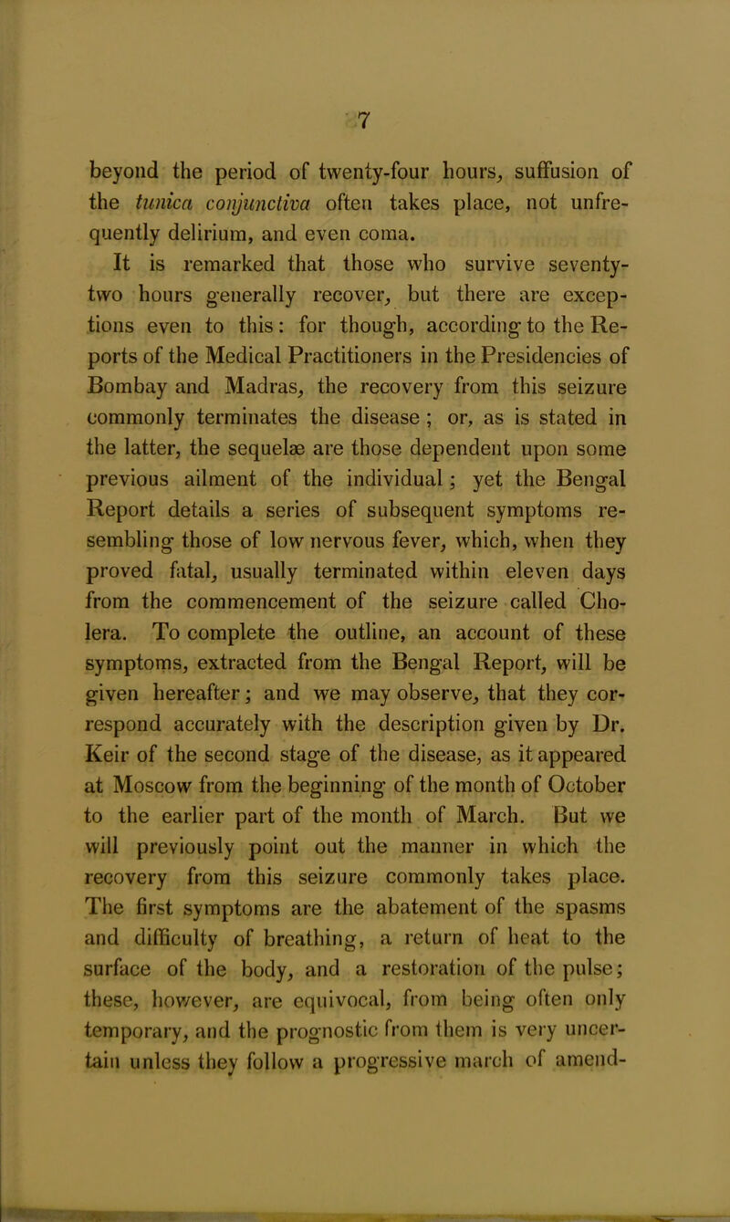 beyond the period of twenty-four hours,, suffusion of the tunica conjunctiva often takes place, not unfre- quently delirium, and even coma. It is remarked that those who survive seventy- two hours generally recover, but there are excep- tions even to this: for though, according to the Re- ports of the Medical Practitioners in the Presidencies of Bombay and Madras, the recovery from this seizure commonly terminates the disease ; or, as is stated in the latter, the sequelae are those dependent upon some previous ailment of the individual; yet the Bengal Report details a series of subsequent symptoms re- sembling those of low nervous fever, which, when they proved fatal, usually terminated within eleven days from the commencement of the seizure called Cho- lera. To complete the outline, an account of these symptoms, extracted from the Bengal Report, will be given hereafter; and we may observe, that they cor- respond accurately with the description given by Dr. Keir of the second stage of the disease, as it appeared at Moscow from the beginning of the month of October to the earlier part of the month of March. But we will previously point out the manner in which the recovery from this seizure commonly takes place. The first symptoms are the abatement of the spasms and difficulty of breathing, a return of heat to the surface of the body, and a restoration of the pulse; these, however, are equivocal, from being often only temporary, and the prognostic from them is very uncer- tain unless they follow a progressive march of amend- HM