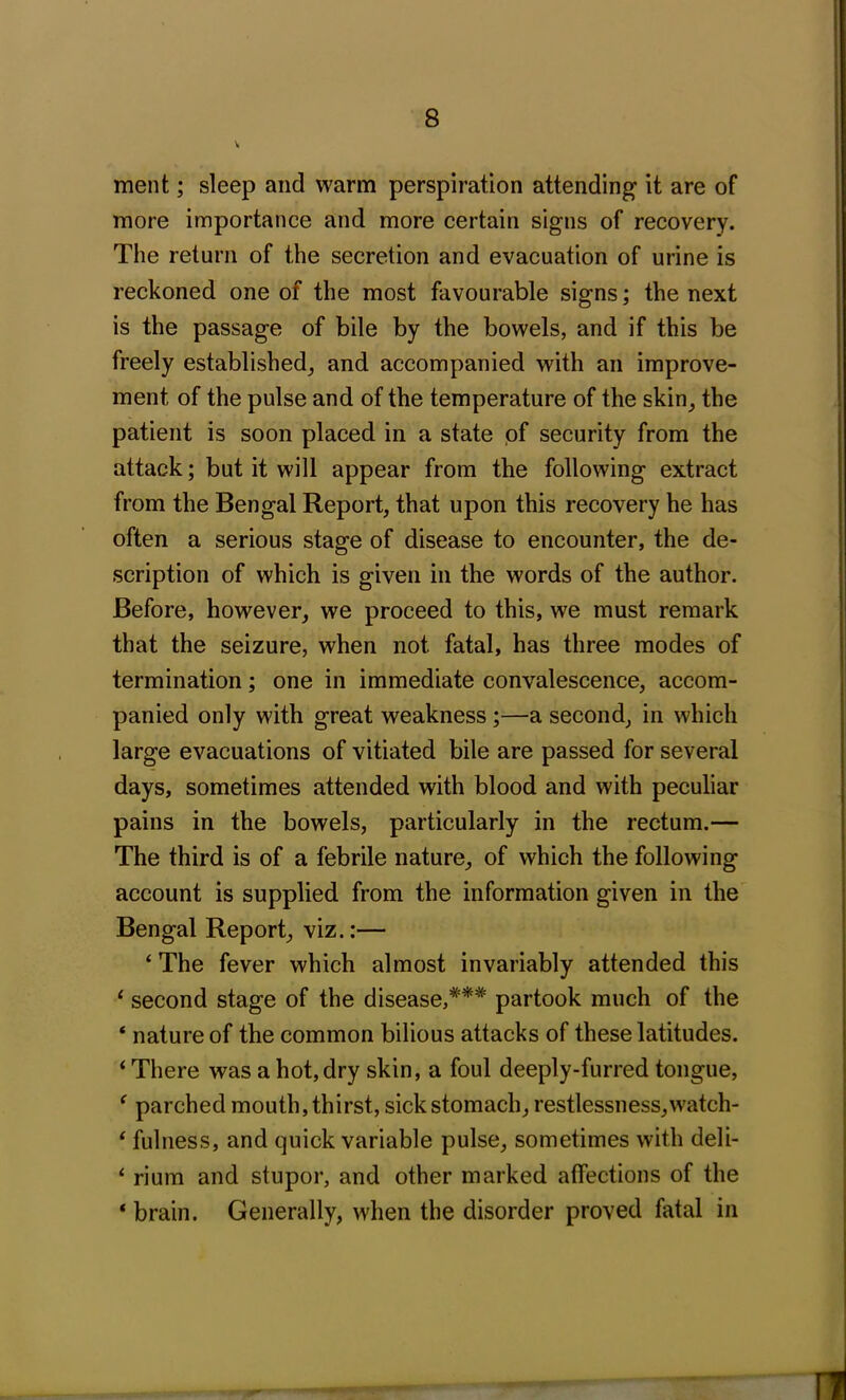 ment; sleep and warm perspiration attending it are of more importance and more certain signs of recovery. The return of the secretion and evacuation of urine is reckoned one of the most favourable signs; the next is the passage of bile by the bowels, and if this be freely established, and accompanied with an improve- ment of the pulse and of the temperature of the skin, the patient is soon placed in a state pf security from the attack; but it will appear from the following extract from the Bengal Report, that upon this recovery he has often a serious stage of disease to encounter, the de- scription of which is given in the words of the author. Before, however, we proceed to this, we must remark that the seizure, when not fatal, has three modes of termination; one in immediate convalescence, accom- panied only with great weakness ;—a second, in which large evacuations of vitiated bile are passed for several days, sometimes attended with blood and with peculiar pains in the bowels, particularly in the rectum.— The third is of a febrile nature, of which the following account is supplied from the information given in the Bengal Report, viz.:— ‘ The fever which almost invariably attended this 1 second stage of the disease,#*# partook much of the ‘ nature of the common bilious attacks of these latitudes. ‘There was a hot, dry skin, a foul deeply-furred tongue, ‘ parched mouth, thirst, sick stomach, restlessness,watch- ‘ fulness, and quick variable pulse, sometimes with deli- ‘ rium and stupor, and other marked affections of the 4 brain. Generally, when the disorder proved fatal in