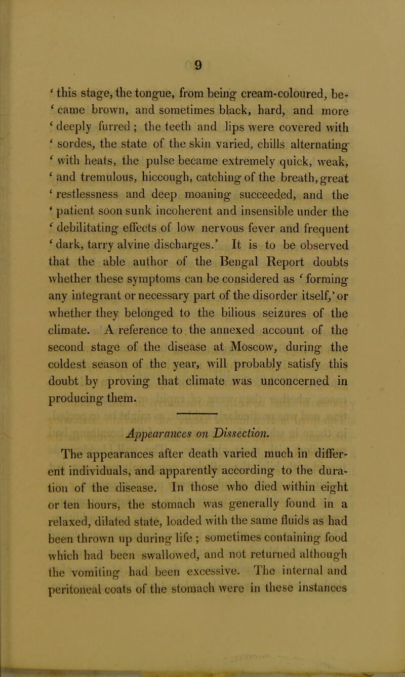 ‘ this stage, the tongue, from being cream-coloured, be- ‘ came brown, and sometimes black, hard, and more e deeply furred ; the teeth and lips were covered with ‘ sordes, the state of the skin varied, chills alternating- f with heats, the pulse became extremely quick, weak, c and tremulous, hiccough, catching of the breath, great ‘ restlessness and deep moaning succeeded, and the ‘ patient soon sunk incoherent and insensible under the ' debilitating effects of low nervous fever and frequent ‘ dark, tarry alvine discharges/ It is to be observed that the able author of the Bengal Report doubts whether these symptoms can be considered as f forming any integrant or necessary part of the disorder itself,’or whether they belonged to the bilious seizures of the climate. A reference to the annexed account of the second stage of the disease at Moscow, during the coldest season of the year, will probably satisfy this doubt by proving that climate was unconcerned in producing them. Appearances on Dissection. The appearances after death varied much in differ- ent individuals, and apparently according to the dura- tion of the disease. In those who died within eight or ten hours, the stomach was generally found in a relaxed, dilated state, loaded with the same fluids as had been thrown up during life ; sometimes containing food which had been swallowed, and not returned although the vomiting had been excessive. The internal and peritoneal coats of the stomach were in these instances