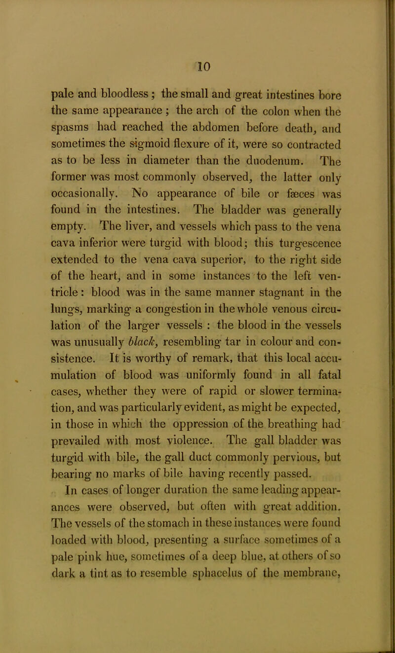 pale and bloodless ; the small and great intestines bore the same appearance ; the arch of the colon when the spasms had reached the abdomen before death, and sometimes the sigmoid flexure of it, were so contracted as to be less in diameter than the duodenum. The former was most commonly observed, the latter only occasionally. No appearance of bile or faeces was found in the intestines. The bladder was generally empty. The liver, and vessels which pass to the vena cava inferior were turgid with blood; this turgescence extended to the vena cava superior, to the right side of the heart, and in some instances to the left ven- tricle : blood was in the same manner stagnant in the lungs, marking a congestion in the whole venous circu- lation of the larger vessels : the blood in the vessels was unusually black, resembling tar in colour and con- sistence. It is worthy of remark, that this local accu- mulation of blood was uniformly found in all fatal cases, whether they were of rapid or slower termina- tion, and was particularly evident, as might be expected, in those in which the oppression of the breathing had prevailed with most violence. The gall bladder was turgid with bile, the gall duct commonly pervious, but bearing no marks of bile having recently passed. In cases of longer duration the same leading appear- ances were observed, but often with great addition. The vessels of the stomach in these instances were found loaded with blood, presenting a surface sometimes of a pale pink hue, sometimes of a deep blue, at others of so dark a tint as to resemble sphacelus of the membrane,