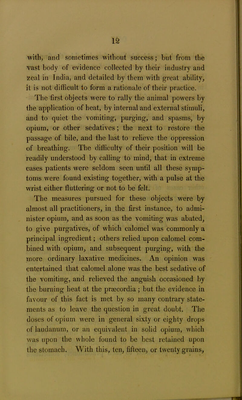 with, and sometimes without success; but from the vast body of evidence collected by their industry and zeal in India, and detailed by them with great ability, it is not difficult to form a rationale of their practice. The first objects were to rally the animal powers by the application of heat, by internal and external stimuli, and to quiet the vomiting, purging, and spasms, by opium, or other sedatives; the next to restore the passage of bile, and the last to relieve the oppression of breathing. The difficulty of their position will be readily understood by calling to mind, that in extreme cases patients were seldom seen until all these symp- toms were found existing together, with a pulse at the wrist either fluttering or not to be felt. The measures pursued for these objects were by almost all practitioners, in the first instance, to admi- nister opium, and as soon as the vomiting was abated, to give purgatives, of which calomel was commonly a principal ingredient; others relied upon calomel com- bined with opium, and subsequent purging, with the more ordinary laxative medicines. An opinion was entertained that calomel alone was the best sedative of the vomiting, and relieved the anguish occasioned by the burning heat at the praecordia; but the evidence in favour of this fact is met by so many contrary state- ments as to leave the question in great doubt. The doses of opium were in general sixty or eighty drops of laudanum, or an equivalent in solid opium, which was upon the whole found to be best retained upon the stomach. With this, ten, fifteen, or twenty grains,