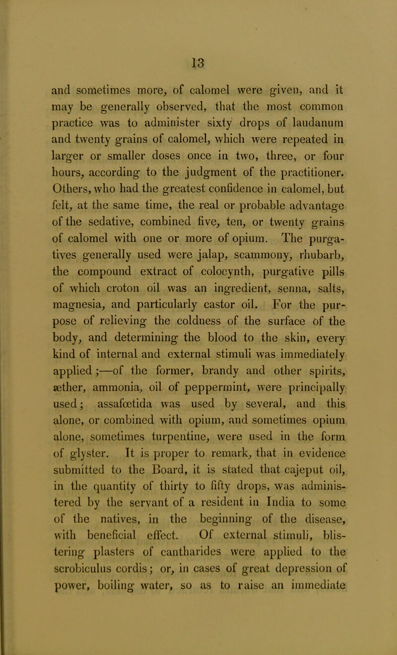 and sometimes more, of calomel were given, and it may be generally observed, that the most common practice was to administer sixty drops of laudanum and twenty grains of calomel, which were repeated in larger or smaller doses once in two, three, or four hours, according to the judgment of the practitioner. Others, who had the greatest confidence in calomel, but felt, at the same time, the real or probable advantage of the sedative, combined five, ten, or twenty grains of calomel with one or more of opium. The purga- tives generally used were jalap, scammony, rhubarb, the compound extract of colocynth, purgative pills of which croton oil was an ingredient, senna, salts, magnesia, and particularly castor oil. For the pur- pose of relieving the coldness of the surface of the body, and determining the blood to the skin, every kind of internal and external stimuli was immediately applied ;—of the former, brandy and other spirits, sether, ammonia, oil of peppermint, were principally used; assafoetida was used by several, and this alone, or combined with opium, and sometimes opium alone, sometimes turpentine, were used in the form of glyster. It is proper to remark, that in evidence submitted to the Board, it is stated that cajeput oil, in the quantity of thirty to fifty drops, was adminis- tered by the servant of a resident in India to some of the natives, in the beginning of the disease, with beneficial effect. Of external stimuli, blis- tering plasters of cantharides were applied to the scrobiculus cordis; or, in cases of great depression of power, boiling water, so as to raise an immediate