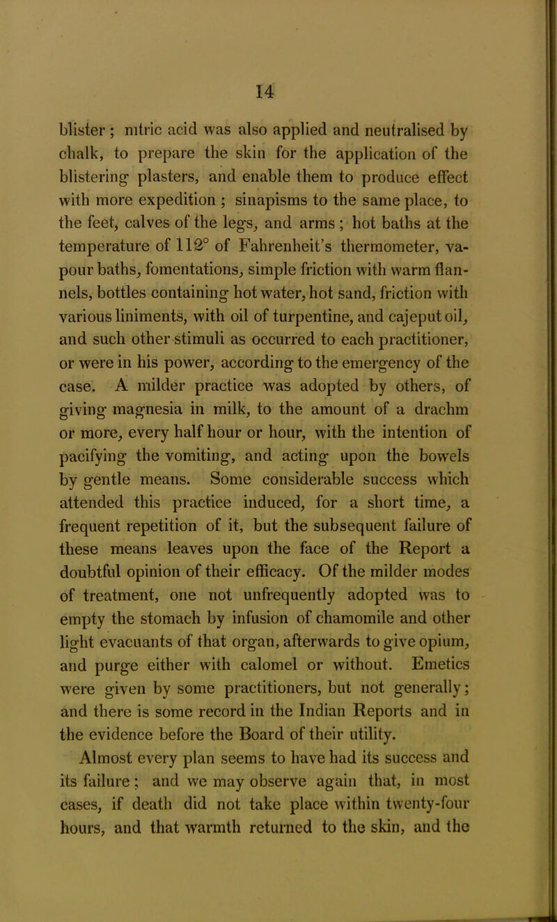 blister ; nitric acid was also applied and neutralised by cbalk, to prepare the skin for the application of the blistering- plasters, and enable them to produce effect with more expedition ; sinapisms to the same place, to the feet, calves of the leg-s, and arms ; hot baths at the temperature of 112° of Fahrenheit’s thermometer, va- pour baths, fomentations, simple friction with warm flan- nels, bottles containing hot water, hot sand, friction with various liniments, with oil of turpentine, and cajeputoil, and such other stimuli as occurred to each practitioner, or were in his power, according to the emergency of the case. A milder practice was adopted by others, of giving magnesia in milk, to the amount of a drachm or more, every half hour or hour, with the intention of pacifying the vomiting, and acting upon the bowels by gentle means. Some considerable success which attended this practice induced, for a short time, a frequent repetition of it, but the subsequent failure of these means leaves upon the face of the Report a doubtful opinion of their efficacy. Of the milder modes of treatment, one not unfrequently adopted was to empty the stomach by infusion of chamomile and other light evacuants of that organ, afterwards to give opium, and purge either with calomel or without. Emetics were given by some practitioners, but not generally; and there is some record in the Indian Reports and in the evidence before the Board of their utility. Almost every plan seems to have had its success and its failure; and we may observe again that, in most cases, if death did not take place within twenty-four hours, and that warmth returned to the skin, and the