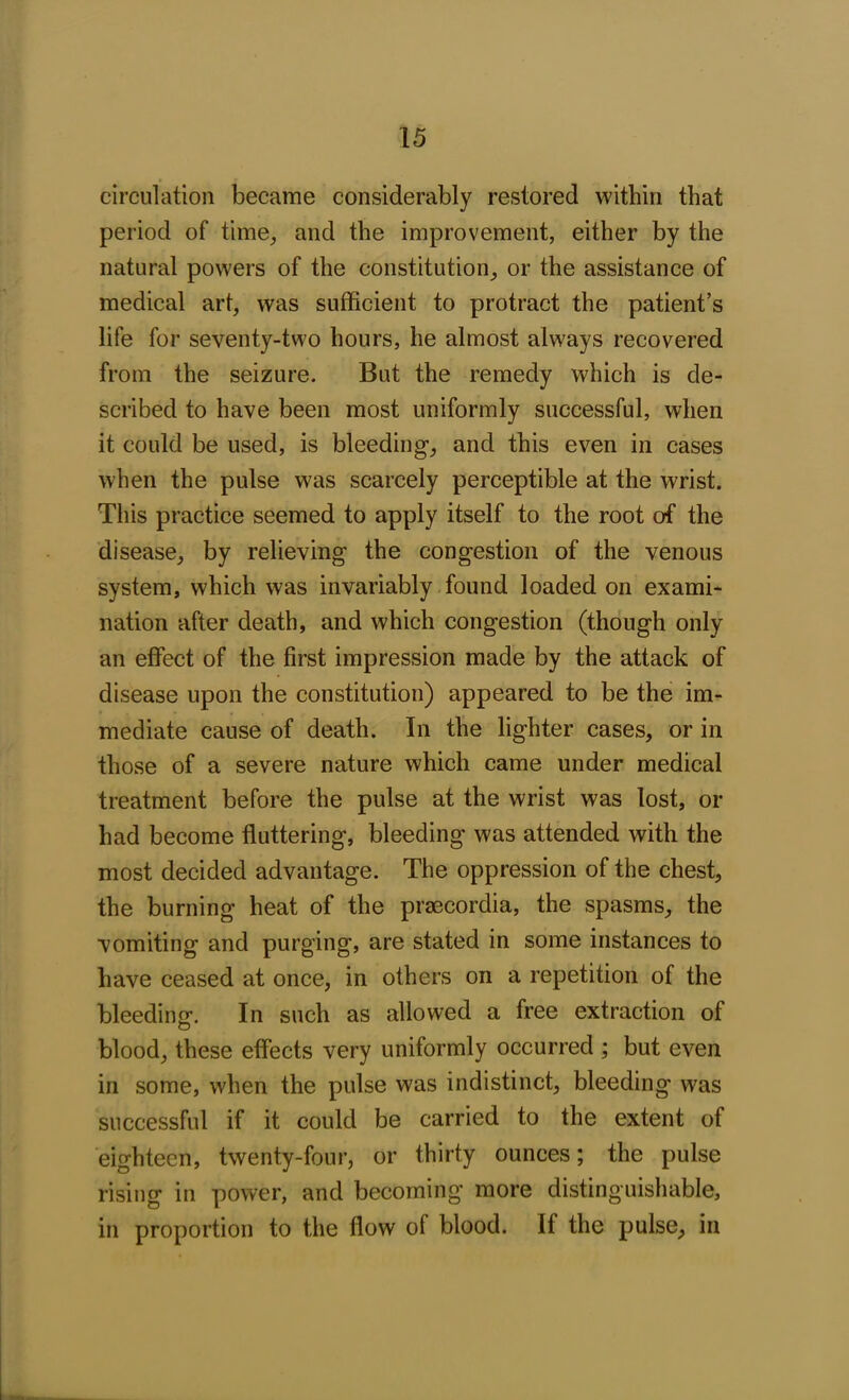circulation became considerably restored within that period of time, and the improvement, either by the natural powers of the constitution, or the assistance of medical art, was sufficient to protract the patient’s life for seventy-two hours, he almost always recovered from the seizure. But the remedy which is de- scribed to have been most uniformly successful, when it could be used, is bleeding, and this even in cases when the pulse was scarcely perceptible at the wrist. This practice seemed to apply itself to the root of the disease, by relieving the congestion of the venous system, which was invariably found loaded on exami- nation after death, and which congestion (though only an effect of the first impression made by the attack of disease upon the constitution) appeared to be the im- mediate cause of death. In the lighter cases, or in those of a severe nature which came under medical treatment before the pulse at the wrist was lost, or had become fluttering, bleeding was attended with the most decided advantage. The oppression of the chest, the burning heat of the prsecordia, the spasms, the vomiting and purging, are stated in some instances to have ceased at once, in others on a repetition of the bleeding1. In such as allowed a free extraction of blood, these effects very uniformly occurred ; but even in some, when the pulse was indistinct, bleeding wras successful if it could be carried to the extent of eighteen, twenty-four, or thirty ounces; the pulse rising in power, and becoming more distinguishable, in proportion to the flow of blood. If the pulse, in