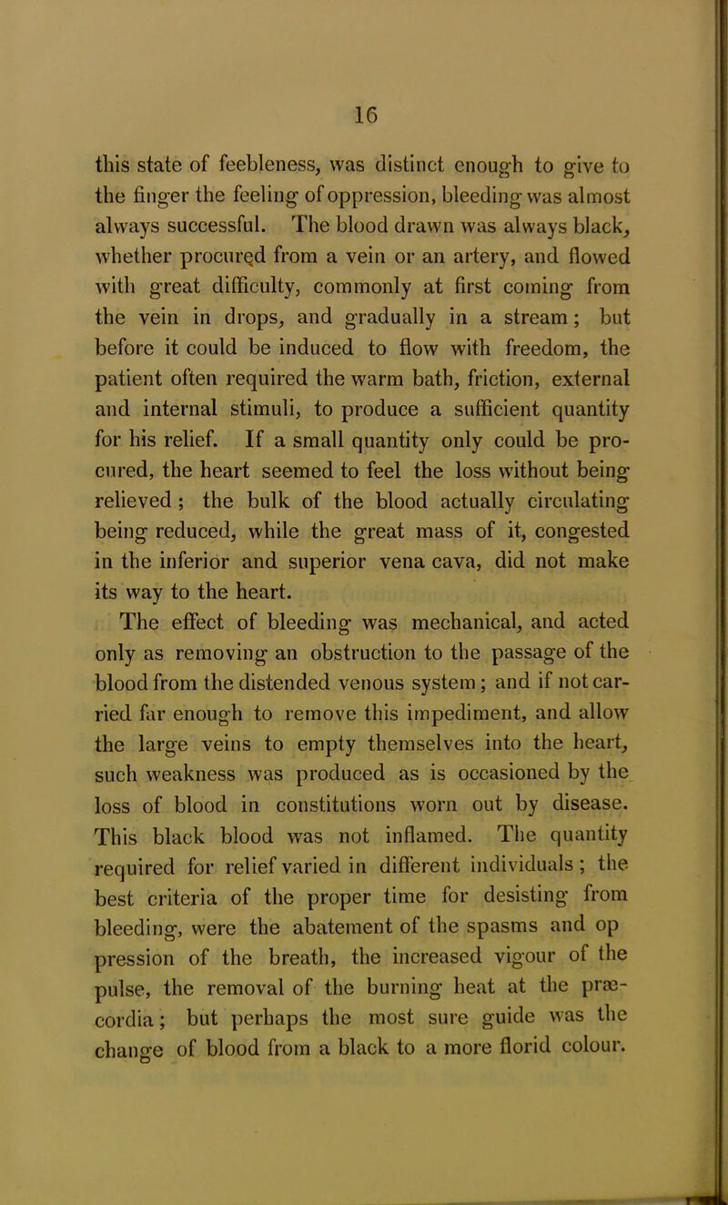 this state of feebleness, was distinct enough to give to the finger the feeling of oppression, bleeding was almost always successful. The blood drawn was always black, whether procured from a vein or an artery, and flowed with great difficulty, commonly at first coming from the vein in drops, and gradually in a stream; but before it could be induced to flow with freedom, the patient often required the warm bath, friction, external and internal stimuli, to produce a sufficient quantity for his relief. If a small quantity only could be pro- cured, the heart seemed to feel the loss without being relieved ; the bulk of the blood actually circulating being reduced, while the great mass of it, congested in the inferior and superior vena cava, did not make its way to the heart. The effect of bleeding was mechanical, and acted only as removing an obstruction to the passage of the blood from the distended venous system; and if not car- ried far enough to remove this impediment, and allow the large veins to empty themselves into the heart, such weakness was produced as is occasioned by the loss of blood in constitutions worn out by disease. This black blood was not inflamed. The quantity required for relief varied in different individuals; the best criteria of the proper time for desisting from bleeding, were the abatement of the spasms and op pression of the breath, the increased vigour of the pulse, the removal of the burning heat at the prm- cordia; but perhaps the most sure guide was the chance of blood from a black to a more florid colour.