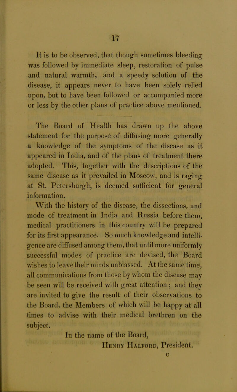 It is to be observed, that though sometimes bleeding o o was followed by immediate sleep, restoration of pulse and natural warmth, and a speedy solution of the disease, it appears never to have been solely relied upon, but to have been followed or accompanied more or less by the other plans of practice above mentioned. The Board of Health has drawn up the above statement for the purpose of diffusing* more generally a knowledge of the symptoms of the disease as it appeared in India, and of the plans of treatment there adopted. This, together with the descriptions of the same disease as it prevailed in Moscow, and is raging at St. Petersburg!], is deemed sufficient for general information. With the history of the disease, the dissections, and mode of treatment in India and Russia before them, medical practitioners in this country will be prepared for its first appearance. So much knowledge and intelli- gence are diffused among them, that until more uniformly successful modes of practice are devised, the Board wishes to leave their minds unbiassed. At the same time, all communications from those by whom the disease may be seen will be received with great attention; and they are invited to give the result of their observations to the Board, the Members of which will be happy at all times to advise with their medical brethren on the subject. In the name of the Board, Henry Halford, President. c
