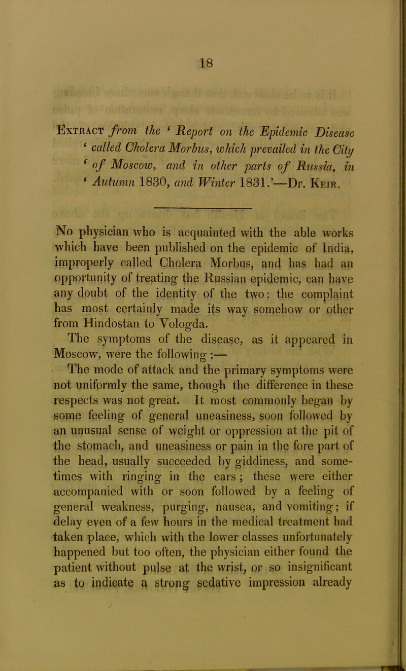 Extract from the 1 Report on the Epidemic Disease ‘ called Cholera Morbus, which prevailed in the City ‘ of Moscow, and in other parts of Russia, in 1 Autumn 1830, and Winter 1831.’—Dr. Keir. No physician who is acquainted with the able works which have been published on the epidemic of India, improperly called Cholera Morbus, and has had an opportunity of treating the Russian epidemic, can have any doubt of the identity of the two: the complaint has most certainly made its way somehow or other from Hindostan to Vologda. The symptoms of the disease, as it appeared in Moscow, were the following :— The mode of attack and the primary symptoms were not uniformly the same, though the difference in these respects was not great. It most commonly began by some feeling of general uneasiness, soon followed by an unusual sense of weight or oppression at the pit of the stomach, and uneasiness or pain in the fore part of the head, usually succeeded by giddiness, and some- times with ringing in the ears; these were either accompanied with or soon followed by a feeling of general weakness, purging, nausea, and vomiting; if delay even of a few hours in the medical treatment had taken place, which with the lower classes unfortunately happened but too often, the physician either found the patient without pulse at the wrist, or so insignificant as to indicate a strong sedative impression already