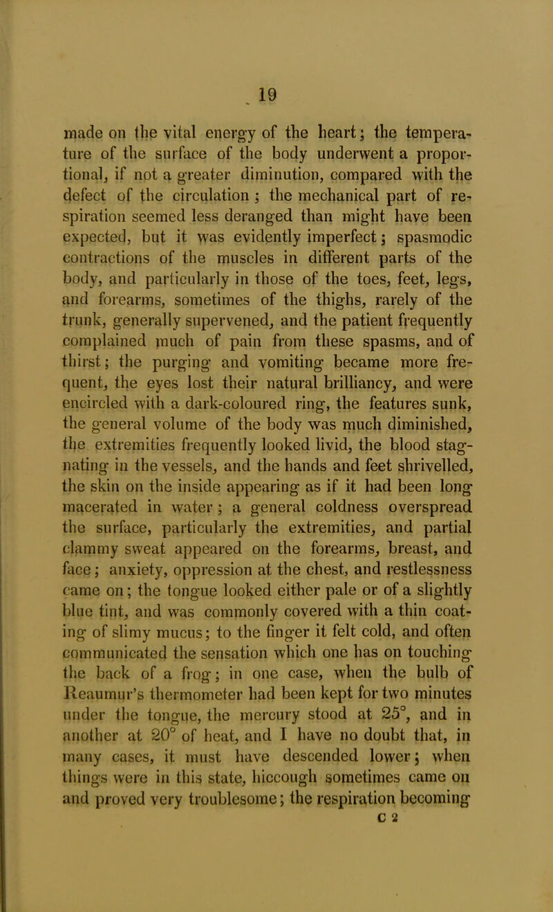 made on the vital energy of the heart; the tempera- ture of the surface of the body underwent a propor- tional, if not a greater diminution, compared with the defect of the circulation ; the mechanical part of re- spiration seemed less deranged than might have been expected, but it was evidently imperfect; spasmodic contractions of the muscles in different parts of the body, and particularly in those of the toes, feet, legs, and forearms, sometimes of the thighs, rarely of the trunk, generally supervened, and the patient frequently complained much of pain from these spasms, and of thirst; the purging and vomiting became more fre- quent, the eyes lost their natural brilliancy, and were encircled with a dark-coloured ring, the features sunk, the general volume of the body was much diminished, the extremities frequently looked livid, the blood stag- nating in the vessels, and the hands and feet shrivelled, the skin on the inside appearing as if it had been long macerated in water ; a general coldness overspread the surface, particularly the extremities, and partial clammy sweat appeared on the forearms, breast, and face; anxiety, oppression at the chest, and restlessness came on; the tongue looked either pale or of a slightly blue tint, and was commonly covered with a thin coat- ing of slimy mucus; to the finger it felt cold, and often communicated the sensation which one has on touching the back of a frog; in one case, when the bulb of Reaumur’s thermometer had been kept for two minutes under the tongue, the mercury stood at 25°, and in another at 20° of heat, and I have no doubt that, in many cases, it must have descended lower; when things were in this state, hiccough sometimes came on and proved very troublesome; the respiration becoming C 2