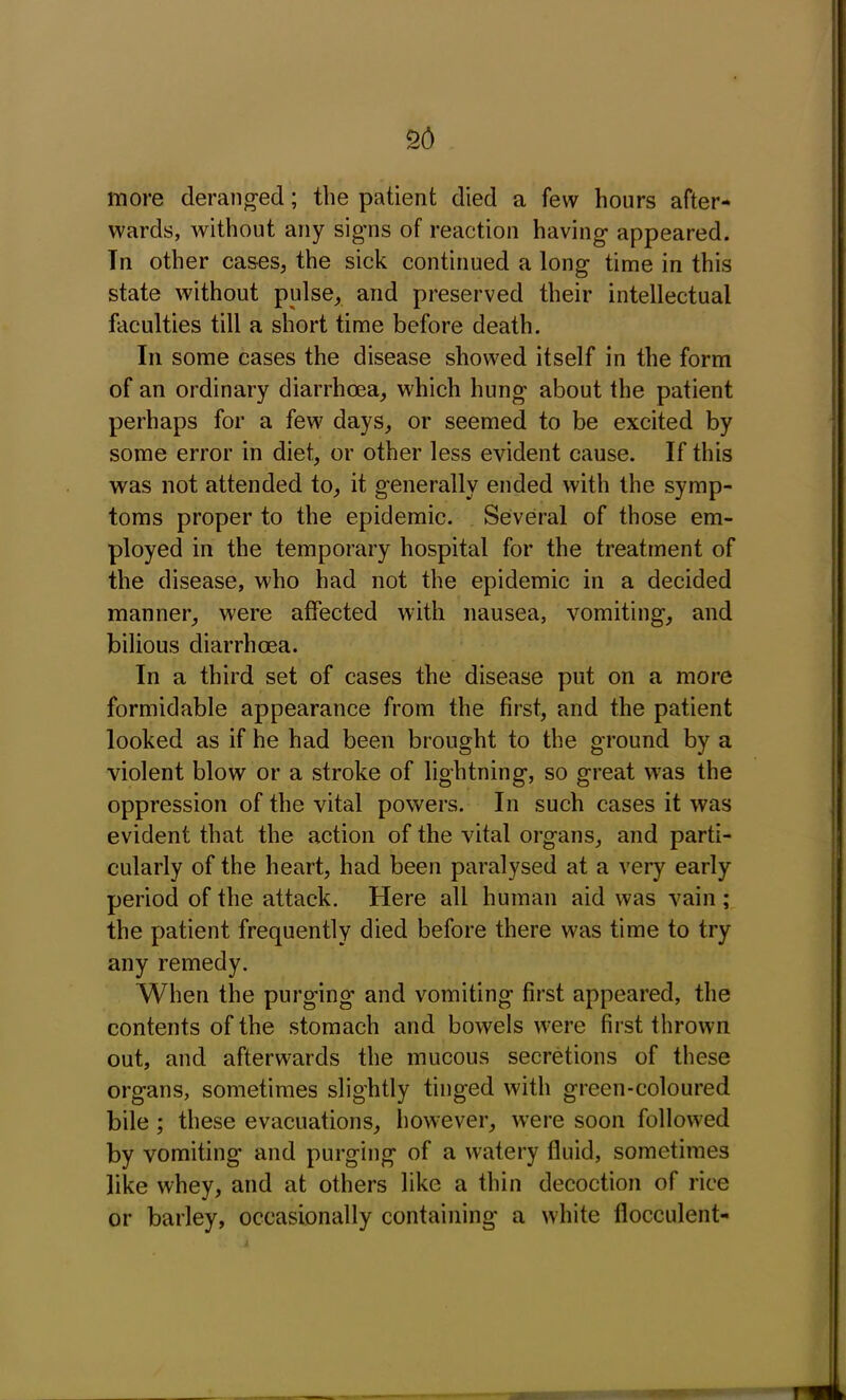 more deranged; the patient died a few hours after- wards, without any signs of reaction having appeared. Tn other cases, the sick continued a long time in this state without pulse, and preserved their intellectual faculties till a short time before death. In some cases the disease showed itself in the form of an ordinary diarrhoea, which hung about the patient perhaps for a few days, or seemed to be excited by some error in diet, or other less evident cause. If this was not attended to, it generally ended with the symp- toms proper to the epidemic. Several of those em- ployed in the temporary hospital for the treatment of the disease, who had not the epidemic in a decided manner, were affected with nausea, vomiting, and bilious diarrhoea. In a third set of cases the disease put on a more formidable appearance from the first, and the patient looked as if he had been brought to the ground by a violent blow or a stroke of lightning, so great was the oppression of the vital powers. In such cases it was evident that the action of the vital organs, and parti- cularly of the heart, had been paralysed at a very early period of the attack. Here all human aid was vain ; the patient frequently died before there was time to try any remedy. When the purging and vomiting first appeared, the contents of the stomach and bowels were first thrown out, and afterwards the mucous secretions of these organs, sometimes slightly tinged with green-coloured bile; these evacuations, however, were soon followed by vomiting and purging of a watery fluid, sometimes like whey, and at others like a thin decoction of rice or barley, occasionally containing a white flocculent-