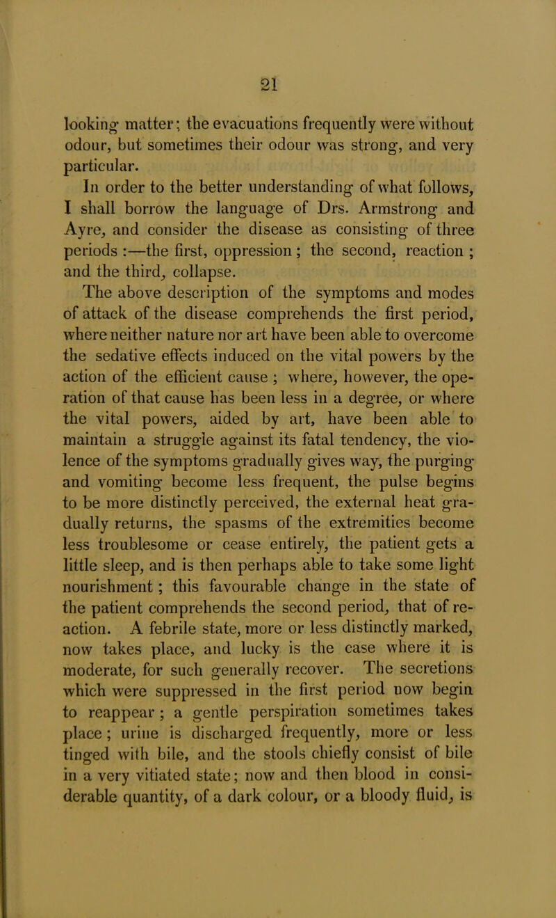 looking* matter; the evacuations frequently were without odour, but sometimes their odour was strong, and very particular. In order to the better understanding of what follows, I shall borrow the language of Drs. Armstrong and Ayre, and consider the disease as consisting of three periods :—the first, oppression ; the second, reaction ; and the third, collapse. The above description of the symptoms and modes of attack of the disease comprehends the first period, where neither nature nor art have been able to overcome the sedative effects induced on the vital powers by the action of the efficient cause ; where, however, the ope- ration of that cause has been less in a degree, or where the vital powers, aided by art, have been able to maintain a struggle against its fatal tendency, the vio- lence of the symptoms gradually gives way, the purging and vomiting become less frequent, the pulse begins to be more distinctly perceived, the external heat gra- dually returns, the spasms of the extremities become less troublesome or cease entirely, the patient gets a little sleep, and is then perhaps able to take some light nourishment; this favourable change in the state of the patient comprehends the second period, that of re- action. A febrile state, more or less distinctly marked, now takes place, and lucky is the case where it is moderate, for such generally recover. The secretions which were suppressed in the first period now begin to reappear ; a gentle perspiration sometimes takes place; urine is discharged frequently, more or less tinged with bile, and the stools chiefly consist of bile in a very vitiated state; now and then blood in consi- derable quantity, of a dark colour, or a bloody fluid, is