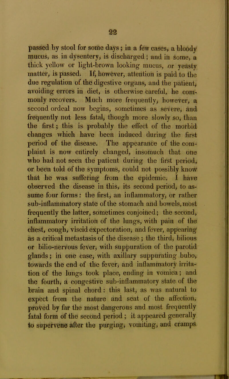 passed by stool for some days; in a few cases, a bloody mucus, as in dysentery, is discharged; and iii some, a thick yellow or light-brown looking mucus, or yeasty matter, is passed. If, however, attention is paid to the due regulation of the digestive organs, and the patient, avoiding errors in diet, is otherwise careful, he com- monly recovers. Much more frequently, however, a second ordeal now begins, sometimes as severe, and frequently not less fatal, though more slowly so, than the first; this is probably the effect of the morbid changes which have been induced during the first period of the disease. The appearance of the com- plaint is now entirely changed, insomuch that one who had not seen the patient during the first period, or been told of the symptoms, could not possibly know that he was suffering from the epidemic. I have observed the disease in this, its second period, to as- sume four forms : the first, an inflammatory, or rather sub-inflammatory state of the stomach and bowels, most frequently the latter, sometimes conjoined; the second, inflammatory irritation of the lungs, with pain of the chest, cough, viscid expectoration, and fever, appearing as a critical metastasis of the disease ; the third, bilious or bilio-nervous fever, with suppuration of the parotid glands; in one case, with axillary suppurating bubo, towards the end of the fever, and inflammatory irrita- tion of the lungs took place, ending in vomica; and the fourth, a congestive sub-inflammatory state of the brain and spinal chord: this last, as was natural to expect from the nature and seat of the affection, proved by far the most dangerous and most frequently fatal form of the second period ; it appeared generally to supervene after the purging, vomiting, and cramps