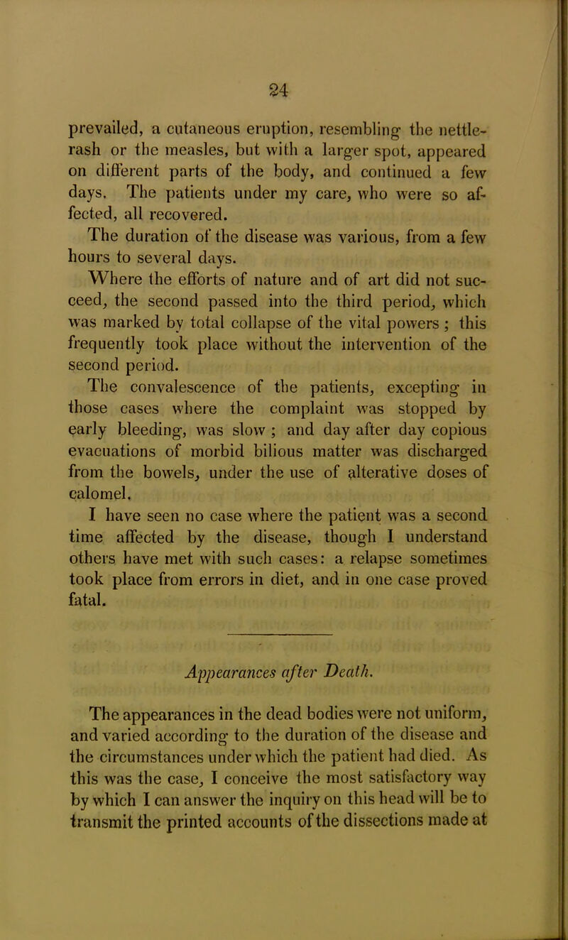 prevailed, a cutaneous eruption, resembling the nettle- rash or the measles, but with a larger spot, appeared on different parts of the body, and continued a few days. The patients under my care, who were so af- fected, all recovered. The duration of the disease was various, from a few hours to several days. Where the efforts of nature and of art did not suc- ceed, the second passed into the third period, which was marked by total collapse of the vital powers ; this frequently took place without the intervention of the second period. The convalescence of the patients, excepting in those cases where the complaint was stopped by early bleeding, was slow ; and day after day copious evacuations of morbid bilious matter was discharged from the bowels, under the use of alterative doses of calomel. I have seen no case where the patient was a second time affected by the disease, though I understand others have met with such cases: a relapse sometimes took place from errors in diet, and in one case proved fatal. Appearances after Death. The appearances in the dead bodies were not uniform, and varied according to the duration of the disease and the circumstances under which the patient had died. As this was the case, I conceive the most satisfactory way by which I can answer the inquiry on this head will be to transmit the printed accounts of the dissections made at