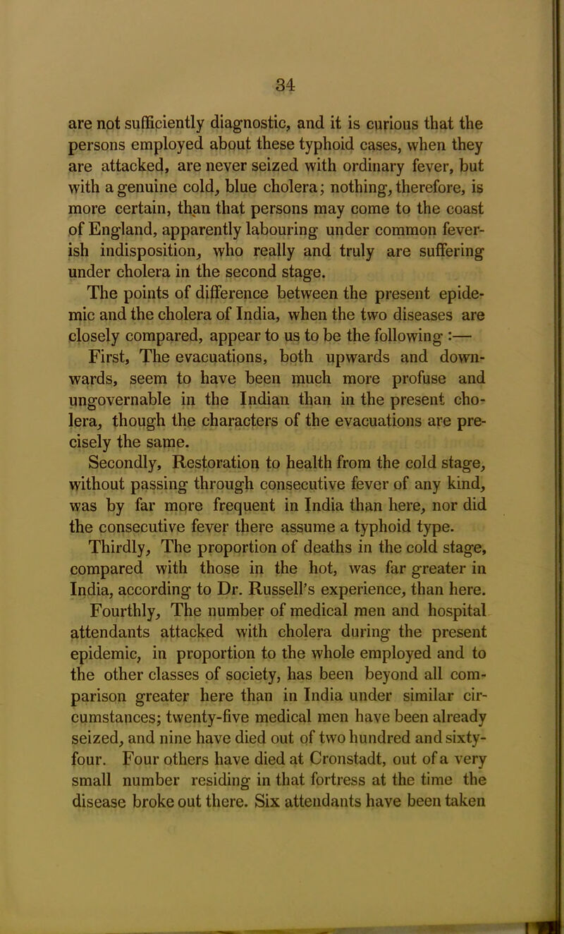 are not sufficiently diagnostic, and it is curious that the persons employed about these typhoid cases, when they are attacked, are never seized with ordinary fever, but with a genuine cold, blue cholera; nothing, therefore, is more certain, than that persons may come to the coast of England, apparently labouring under common fever- ish indisposition, who really and truly are suffering under cholera in the second stage. The points of difference between the present epide- mic and the cholera of India, when the two diseases are closely compared, appear to us to be the following :— First, The evacuations, both upwards and down- wards, seem to have been much more profuse and ungovernable in the Indian than in the present cho- lera, though the characters of the evacuations are pre- cisely the same. Secondly, Restoration to health from the cold stage, without passing through consecutive fever of any kind, was by far more frequent in India than here, nor did the consecutive fever there assume a typhoid type. Thirdly, The proportion of deaths in the cold stage, compared with those in the hot, was far greater in India, according to Dr. Russell’s experience, than here. Fourthly, The number of medical men and hospital attendants attacked with cholera during the present epidemic, in proportion to the whole employed and to the other classes of society, has been beyond all com- parison greater here than in India under similar cir- cumstances; twenty-five medical men have been already seized, and nine have died out of two hundred and sixty- four. Four others have died at Cronstadt, out of a very small number residing in that fortress at the time the disease broke out there. Six attendants have been taken