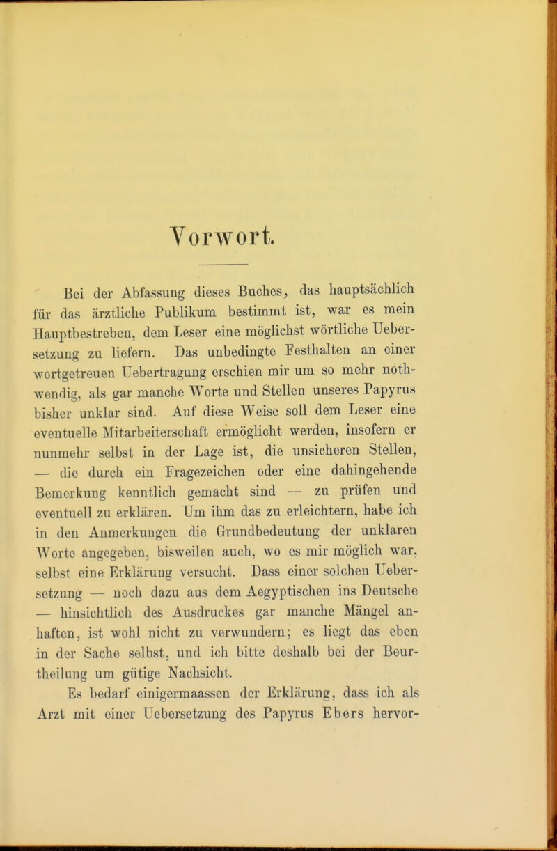 Vorwort. Bei der Abfassung dieses Buches, das hauptsächlich für das ärztliche Publikum bestimmt ist, war es mein Hauptbestreben, dem Leser eine möglichst wörtliche Ueber- setzung zu liefern. Das unbedingte Festhalten an einer wortgetreuen Uebertragung erschien mir um so mehr noth- wendig, als gar manche Worte und Stellen unseres Papyrus bisher unklar sind. Auf diese Weise soll dem Leser eine eventuelle Mitarbeiterschaft ermöglicht werden, insofern er nunmehr selbst in der Lage ist, die unsicheren Stellen, — die durch ein Fragezeichen oder eine dahingehende Bemerkung kenntlich gemacht sind — zu prüfen und eventuell zu erklären. Um ihm das zu erleichtern, habe ich in den Anmerkungen die Grundbedeutung der unklaren Worte angegeben, bisweilen auch, wo es mir möglich war, selbst eine Erklärung versucht. Dass einer solchen Ueber- setzung — noch dazu aus dem Aegyptischen ins Deutsche — hinsichtlich des Ausdruckes gar manche Mängel an- haften, ist wohl nicht zu verwundern; es liegt das eben in der Sache selbst, und ich bitte deshalb bei der Beur- theilung um gütige Nachsicht. Es bedarf einigermaassen der Erklärung, dass ich als Arzt mit einer Uebersetzung des Papyrus Ebers hervor-