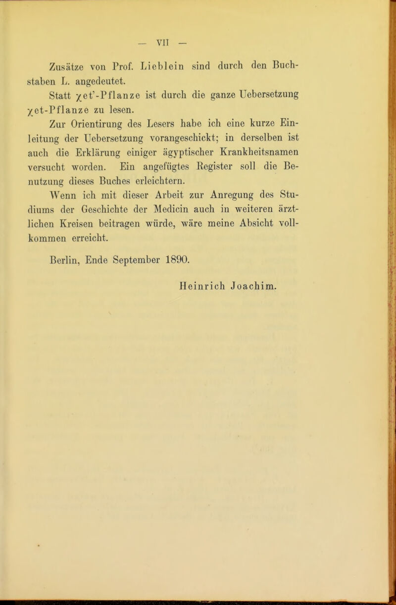 Zusätze von Prof. Lieblein sind durch den Buch- staben L. angedeutet. Statt xet'-Pflanze ist durch die ganze Uebersetzung j(et-Pflanze zu lesen. Zur Orientirung des Lesers habe ich eine kurze Ein- leitung der Uebersetzung vorangeschickt; in derselben ist auch die Erklärung einiger ägyptischer Krankheitsnamen versucht worden. Ein angefügtes Register soll die Be- nutzung dieses Buches erleichtern. Wenn ich mit dieser Arbeit zur Anregung des Stu- diums der Geschichte der Medicin auch in weiteren ärzt- lichen Kreisen beitragen würde, wäre meine Absicht voll- kommen erreicht. Berlin, Ende September 1890. Heinrich Joachim.