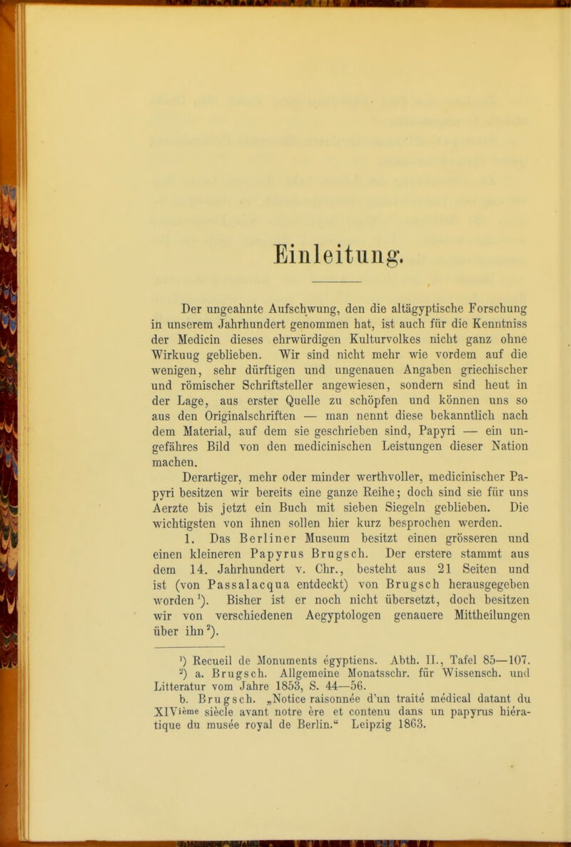 Einleitung. Der ungeahnte Aufschwung, den die altägyptische Forschung in unserem Jahrhundert genommen hat, ist auch für die Keniitniss der Medicin dieses ehrwürdigen Kulturvolkes nicht ganz ohne Wirkuug geblieben. Wir sind nicht mehr wie vordem auf die wenigen, sehr dürftigen und ungenauen Angaben griechischer und römischer Schriftsteller angewiesen, sondern sind heut in der Lage, aus erster Quelle zu schöpfen und können uns so aus den Originalschriften — man nennt diese bekanntlich nach dem Material, auf dem sie geschrieben sind, Papyri — ein un- gefähres Bild von den medicinischen Leistungen dieser Nation machen. Derartiger, mehr oder minder werthvoller, medicinischer Pa- pyri besitzen wir bereits eine ganze Reihe; doch sind sie für uns Aerzte bis jetzt ein Buch mit sieben Siegeln geblieben. Die wichtigsten von ihnen sollen hier kurz besprochen werden. 1. Das Berliner Museum besitzt einen grösseren und einen kleineren Papyrus Brugsch. Der erstere stammt aus dem 14. Jahrhundert v. Chr., besteht aus 21 Seiten und ist (von Passalacqua entdeckt) von Brugsch herausgegeben worden'). Bisher ist er noch nicht übersetzt, doch besitzen wir von verschiedenen Aegyptologen genauere Mittheilungen über ihn^). ') Recueil de Monuments egyptiens. Abth. IL, Tafel 85—107. -) a. Brugsch. Allgemeine Monatsschr. für Wissensch, und Litteratur vom Jahre 1853, S. 44—56. b. Brugsch. „Notice raisonnee d'un traite medical datant du XlVieme siecle avant notre ere et contenu dans un papyrus hiera- tique du musee royal de Berlin. Leipzig 1863.
