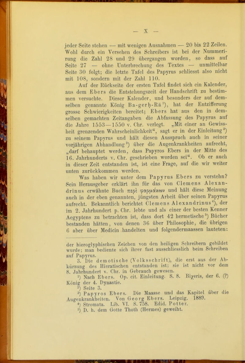 jeder Seite stehen — mit wenigen Ausnahmen — 20 bis 22 Zeilen. Wohl durch ein Versehen des Schreibers ist bei der Nummeri- Tung die Zahl 28 und 29 übergangen worden, so dass auf Seite 27 — ohne Unterbrechung des Textes — unmittelbar Seite 30 folgt; die letzte Tafel des Papyrus schliesst also nicht mit 108, sondern mit der Zahl 110. Auf der Rückseite der ersten Tafel findet sich ein Kalender, aus dem Ebers die Entstehungszeit der Handschrift zu bestim- men versuchte. Dieser Kalender, und besonders der auf dem- selben genannte König Ba-gerh-Rä'), hat der Entzifferung grosse Schwierigkeiten bereitet; Ebers hat aus den in dem- selben gemachten Zeitangaben die Abfassung des Papyrus auf die Jahre 1553 — 1550 v. Chr. verlegt. „Mit einer an Gewiss- heit grenzenden Wahrscheinlichkeit, sagt er in der Einleitung^) zu seinem Papyrus und hält diesen Ausspruch auch in seiner vorjährigen Abhandlung^) über die Augenkrankheiten aufrecht, „darf behauptet werden, dass Papyros Ebers in der Mitte des 16. Jahrhunderts v. Chr. geschrieben worden sei. Ob er auch in dieser Zeit entstanden ist, ist eine Frage, auf die wir weiter imten zurückkommen werden. Was haben wir unter dem Papyrus Ebers zu verstehn? Sein Herausgeber erklärt ihn für das von Clemens Alexan- drinus erwähnte Buch Trspl cpapfj-axwv und hält diese Meinung auch in der eben genannten, jüngsten Arbeit über seinen Papyrus aufrecht. Bekanntlich berichtet Clemens Alexandrinus'), der im 2. Jahrhundert p. Chr. lebte und als einer der besten Kenner Aegyptens zu betrachten ist, dass dort 42 hermetische*) Bücher bestanden hätten, von denen 36 über Philosophie, die übrigen 6 aber über Medicin handelten und folgendermaassen lauteten: der hieroglyphischen Zeichen von den heiligen Schreibern gebildet wurde; man bediente sich ihrer fast ausschliesslich beim Schreiben auf Papyrus. 3. Die demotische (Yolksschrift), die erst aus der Ab- kürzung des Hieratischen entstanden ist; sie ist nicht vor dem 8. Jahrhimdert v. Chr. in Gebrauch gewesen. 1) Nach Ebers. Op. cit. Einleitung. S. 8. Bi/eris, der 6. (?) König der 4. Dynastie. '0 Seite 3. Papyros Ebers. Die Maasse und das Kapitel über die Augenkrankheiten. Von Georg Ebers. Leipzig. 1889. *) Stroraata. Lib. VI. S. 758. Edid. Potter. ^) D. h. dem Gotte Thoth (Hermes) geweiht.