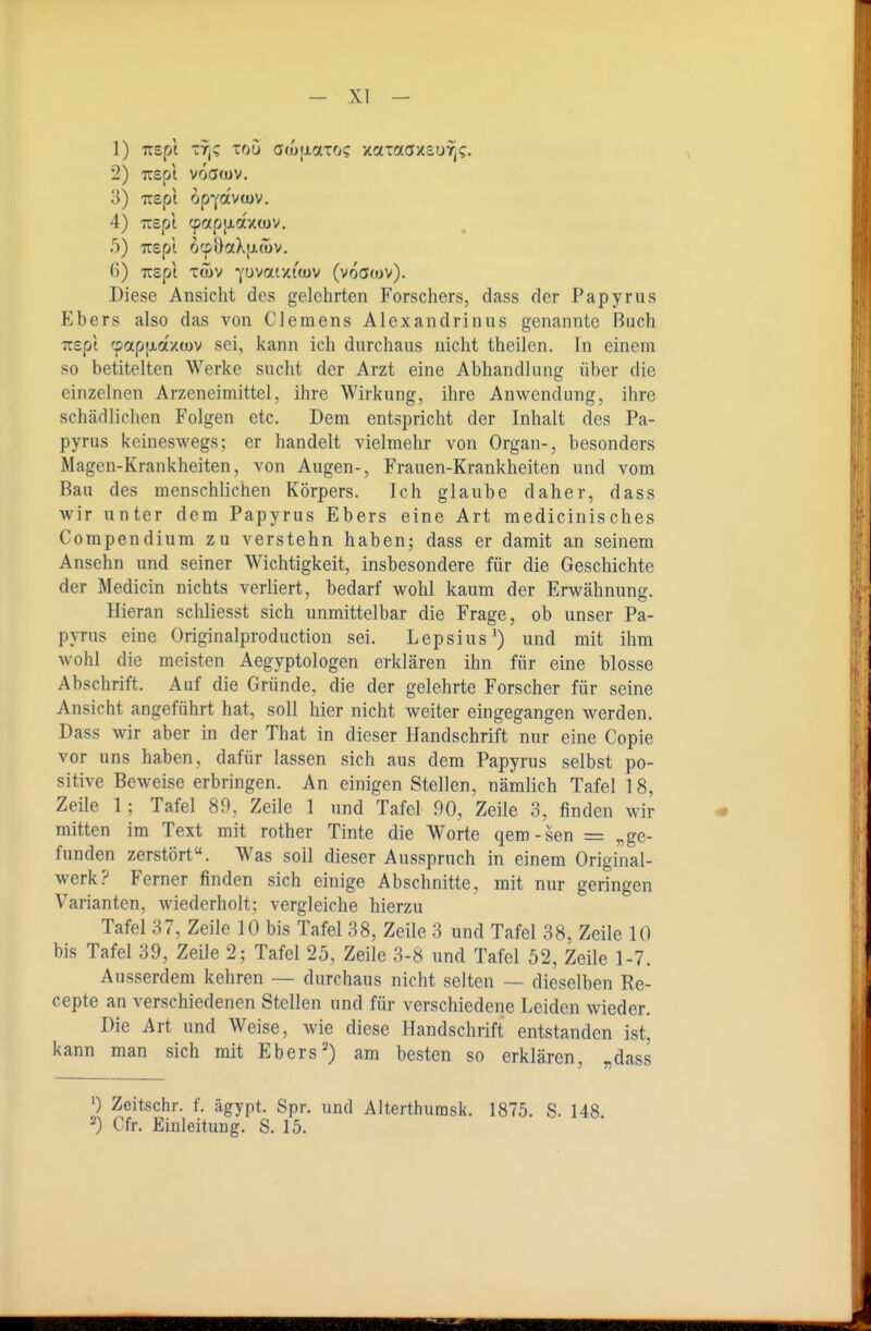 1) Ttspt -Tj? Toü awiiotioc: xaTaö/suTj?. 2) TTspt voaojv. o) Tcspi op-^ocvojv. 4) Trept cpapixaxwv. 5) irspi ocpDaXfxwv. 6) TTSpt TWV J-UVOttXt'wV (VOCJ(OV). Diese Ansicht des gelehrten Forschers, dass der Papyrus Ebers also das von Clemens Alexandrinus genannte Buch TTspi (potpjxaxtüv sei, kann ich durchaus nicht theilen. In einem so betitelten Werke sucht der Arzt eine Abhandlung über die einzelnen Arzeneimittel, ihre Wirkung, ihre Anwendung, ihre schädlichen Folgen etc. Dem entspricht der Inhalt des Pa- pyrus keineswegs; er handelt vielmehr von Organ-, besonders Magen-Krankheiten, von Augen-, Frauen-Krankheiten und vom Bau des menschlichen Körpers. Ich glaube daher, dass wir unter dem Papyrus Ebers eine Art medicinisches Compendium zu verstehn haben; dass er damit an seinem Ansehn und seiner Wichtigkeit, insbesondere für die Geschichte der Medicin nichts verliert, bedarf wohl kaum der Erwähnung. Hieran schliesst sich unmittelbar die Frage, ob unser Pa- pyrus eine Originalproduction sei. Lepsius') und mit ihm wohl die meisten Aegyptologen erklären ihn für eine blosse Abschrift. Auf die Gründe, die der gelehrte Forscher für seine Ansicht angeführt hat, soll hier nicht weiter eingegangen werden. Dass wir aber in der That in dieser Handschrift nur eine Copie vor uns haben, dafür lassen sich aus dem Papyrus selbst po- sitive Beweise erbringen. An einigen Stellen, nämlich Tafel 18, Zeile 1; Tafel 89, Zeile 1 und Tafel 90, Zeile 3, finden wir mitten im Text mit rother Tinte die Worte qem-sen = „ge- funden zerstört«. Was soll dieser Ausspruch in einem Original- werk? Ferner finden sich einige Abschnitte, mit nur geringen Varianten, wiederholt; vergleiche hierzu Tafel 37, Zeile 10 bis Tafel 38, Zeile 3 und Tafel 38, Zeile 10 bis Tafel 39, Zeile 2; Tafel 25, Zeile 3-8 und Tafel 52, Zeile 1-7. Ausserdem kehren — durchaus nicht selten — dieselben Re- cepte an verschiedenen Stellen und für verschiedene Leiden wieder. Die Art und Weise, Avie diese Handschrift entstanden ist, kann man sich mit Ebers^) am besten so erklären, „dass ') Zeitschr. f. ägypt. Spr. und Alterthumsk. 1875. S. 148 2) Cfr, Einleitung. S. 15.
