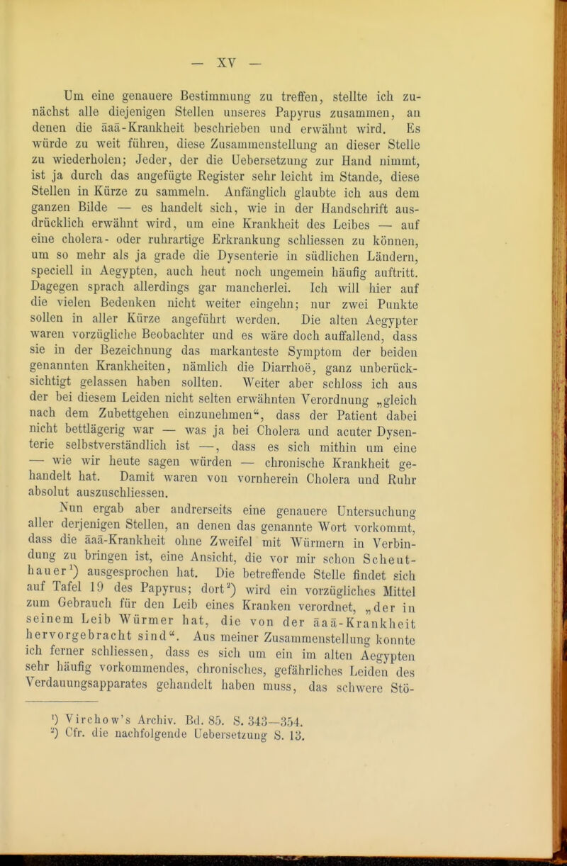 Um eine genauere Bestimmung zu treffen, stellte ich zu- nächst alle diejenigen Stellen unseres Papyrus zusammen, an denen die äaä-Krankheit beschrieben und erwähnt wird. Es würde zu weit führen, diese Zusammenstellung an dieser Stelle zu wiederholen; Jeder, der die Uebersetzung zur Hand nimmt, ist ja durch das angefügte Register sehr leicht im Stande, diese Stellen in Kürze zu sammeln. Anfänglich glaubte ich aus dem ganzen Bilde — es handelt sich, wie in der Handschrift aus- drücklich erwähnt wird, um eine Krankheit des Leibes — auf eine cholera- oder ruhrartige Erkrankung schliessen zu können, um so mehr als ja grade die Dysenterie in südlichen Ländern, speciell in Aegypten, auch heut noch ungemein häufig auftritt. Dagegen sprach allerdings gar mancherlei. Ich will hier auf die vielen Bedenken nicht weiter eingehn; nur zwei Punkte sollen in aller Kürze angeführt werden. Die alten Aegypter waren vorzügliche Beobachter und es wäre doch auffallend, dass sie in der Bezeichnung das markanteste Symptom der beiden genannten Krankheiten, nämlich die Diarrhoe, ganz unberück- sichtigt gelassen haben sollten. Weiter aber schloss ich aus der bei diesem Leiden nicht selten erwähnten Verordnung „gleich nach dem Zubettgehen einzunehmen, dass der Patient dabei nicht bettlägerig war — was ja bei Cholera und acuter Dysen- terie selbstverständlich ist —, dass es sich mithin um eine — wie wir heute sagen würden — chronische Krankheit ge- handelt hat. Damit waren von vornherein Cholera und Ruhr absolut auszuschliessen. Nun ergab aber andrerseits eine genauere Untersuchung aller derjenigen Stellen, an denen das genannte Wort vorkommt, dass die aaa-Krankheit ohne Zweifel mit Würmern in Verbin- dung zu bringen ist, eine Ansicht, die vor mir schon Scheut- hauer') ausgesprochen hat. Die betreffende Stelle findet sich auf Tafel 19 des Papyrus; dort'^) wird ein vorzügliches Mittel zum Gebrauch für den Leib eines Kranken verordnet, „der in seinem Leib Würmer hat, die von der äaä-Krankheit hervorgebracht sind. Aus meiner Zusammenstellung konnte ich ferner schliessen, dass es sich um ein im alten Aegypten sehr häufig vorkommendes, chronisches, gefährliches Leiden des Verdauungsapparates gehandelt haben muss, das schwere Stö- ') Virehow's Archiv. Bd. 85. S. 343—354. -') Cfr. die nachfolgende Uebersetzung S. 13,