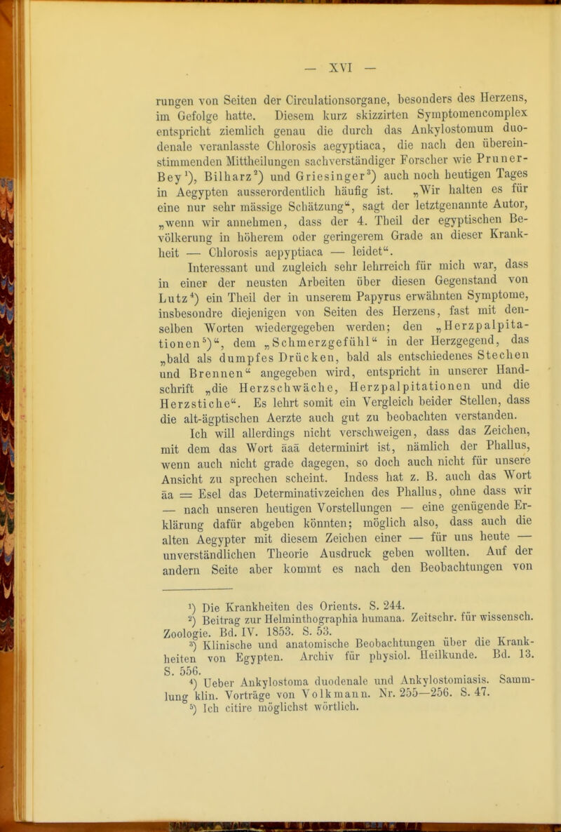 rangen von Seiten der Circulationsorgane, besonders des Herzens, im Gefolge hatte. Diesem kurz skizzirten Syraptomencomplex entspricht ziemlich genau die durch das Ankylostomum duo- denale veranlasste Chlorosis aegyptiaca, die nach den überein- stimmenden Mittlieilungen sachverständiger Forscher wie Pruner- Bey*), Bilharz^) und Griesinger^) auch noch heutigen Tages in Aegypten ausserordentlich häufig ist. „Wir halten es für eine nur sehr massige Schätzung, sagt der letztgenannte Autor, „wenn wir annehmen, dass der 4. Theil der egyptischen Be- völkerung in höherem oder geringerem Grade an dieser Krank- heit — Chlorosis aepyptiaca — leidet. Interessant und zugleich sehr lehrreich für mich war, dass in einer der neusten Arbeiten über diesen Gegenstand von Lutz*) ein Theil der in unserem Papyrus erwähnten Symptome, insbesondre diejenigen von Seiten des Herzens, fast mit den- selben Worten wiedergegeben werden; den „Herzpalpita- tionen'), dem „Schmerzgefühl« in der Herzgegend, das „bald als dumpfes Drücken, bald als entschiedenes Stechen und Brennen angegeben wird, entspricht in unserer Hand- schrift „die Herzschwäche, Herzpalpitationen und die Herz Stic he. Es lehrt somit ein Vergleich beider Stellen, dass die alt-ägptischen Aerzte auch gut zu beobachten verstanden. Ich will allerdings nicht verschweigen, dass das Zeichen, mit dem das Wort äaä determinirt ist, nämlich der Phallus, wenn auch nicht grade dagegen, so doch auch nicht für unsere Ansicht zu sprechen scheint. Indess hat z. B. auch das Wort äa = Esel das Determinativzeichen des Phallus, ohne dass wir — nach unseren heutigen Vorstellungen — eine genügende Er- klärung dafür abgeben könnten; möglich also, dass auch die alten Aegypter mit diesem Zeichen einer — für uns heute — unverständlichen Theorie Ausdruck geben wollten. Auf der andern Seite aber kommt es nach den Beobachtungen von 1) Die Krankheiten des Orients. S. 244. 2) Beitrag zur Helminthographia humana. Zeitschr. für wissensch. Zoologie. Bd. IV. 1853. S. 53. Klinische und anatomische Beobachtungen über die Krank- heiten von Egypten. Archiv für physiol. Heilkunde. Bd. 13. S- 556. ° c *) Ueber Ankylostoma duodenale und Ankylostoraiasis. .Samm- lung klin. Vorträge von Volkmann. IS^r. 255—256. S. 47. Ich citire möglichst wörtlich.