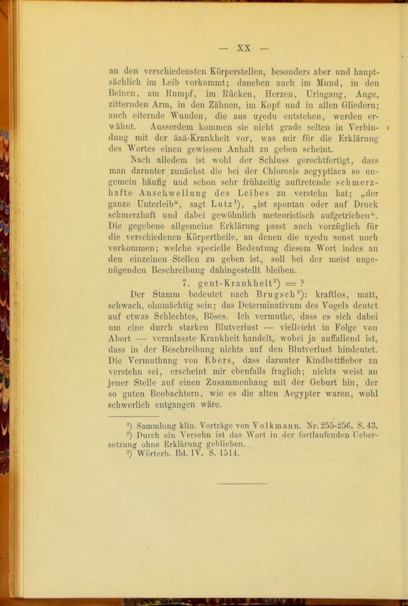 an den verschiedensten Körperstellen, besonders aber und haupt- sächlich im Leib vorkommt; daneben auch im Mund, in den Beinen, am Rumpf, im Rücken, Herzen, Uringang, Auge, zitternden Arm, in den Zähnen, im Kopf und in allen Gliedern; auch eiternde Wunden, die aus uyedu entstehen, werden er- wähnt. Ausserdem kommen sie nicht grade selten in Verbin- » dung mit der äaä-Krankheit vor, was mir für die Erklärung des Wortes einen gewissen Anhalt zu geben scheint. Nach alledem ist wohl der Schluss gerechtfertigt, dass man darunter zunächst die bei der Chlorosis aegyptiaca so un- gemein häufig und schon sehr frühzeitig auftretende schmerz- hafte Anschwellung des Leibes zu verstehn hat; „der ganze Unterleib, sagt Lutz^), „ist spontan oder auf Druck schmerzhaft und dabei gewöhnlich meteoristisch aufgetrieben. Die gegebene allgemeine Erklärung passt auch vorzüglich für die verschiedenen Körpertheile, an denen die u/edu sonst noch vorkommen; welche specielle Bedeutung diesem Wort indes an den einzelnen Stellen zu geben ist, soll bei der meist unge- nügenden Beschreibung dahingestellt bleiben. 7. gent-Krankheit''*) = ? Der Stamm bedeutet nach Brugsch^): kraftlos, matt, schwach, ohnmächtig sein; das Determinativum des Vogels deutet auf etwas Schlechtes, Böses. Ich vermuthc, dass es sich dabei um eine durch starken Blutverlust — vielleicht in Folge von Abort — veranlasste Krankheit handelt, wobei ja auffallend ist, dass in der Beschreibung nichts auf den Blutverlust hindeutet. Die Vermuthung von Ebers, dass darunter Kindbettfieber zu verstehn sei, erscheint mir ebenfalls fraglich; nichts weist an jener Stelle auf einen Zusammenhang mit der Geburt hin, der so guten Beobachtern, wie es die alten Aegypter waren, wohl schwerlich entgangen wäre. ') Samralimg kliu. Vorträge von Volk mann. Nr. 255-25G. S. 43. -) Durch ein Versehn ist das Wort in der rorllaufeuden Ueber- setzuug ohne Erklärung geblieben. •') Wörterb. Bd. IV. S. 1514.