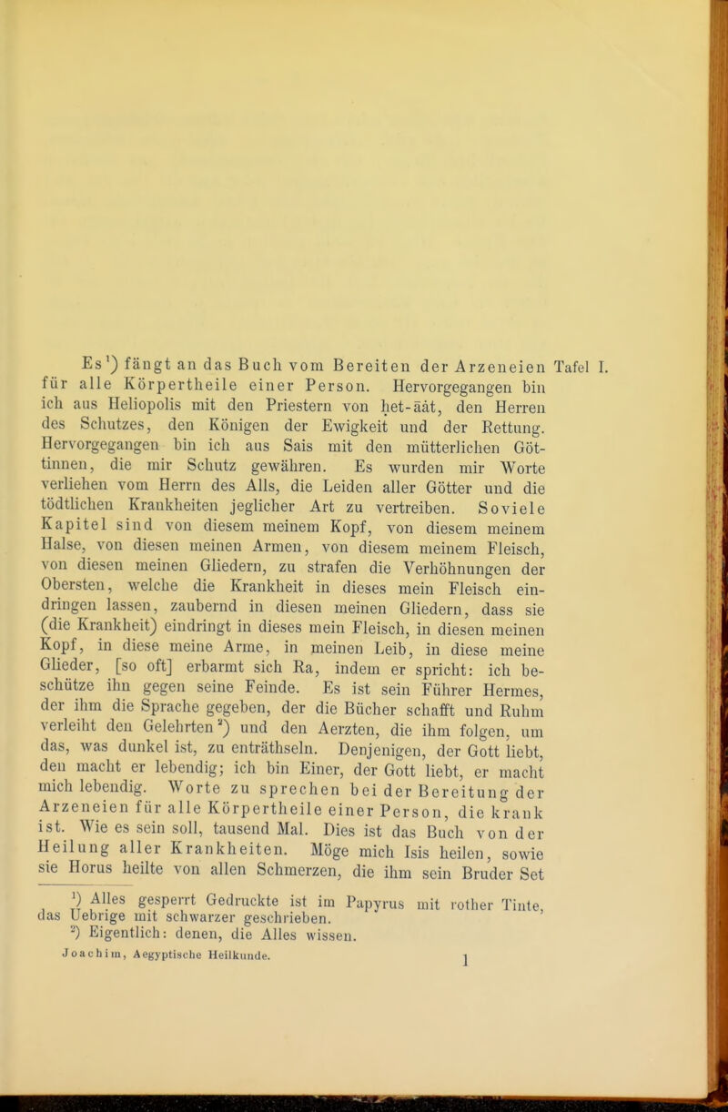 Es') fängt an das Buch vom Bereiten der Arzeneien Tafel für alle Körpertlieile einer Person, Hervorgegangen bin ich aus Heliopolis mit den Priestern von het-äät, den Herren des Schutzes, den Königen der Ewigkeit und der Rettung. Hervorgegangen bin ich aus Sais mit den mütterlichen Göt- tinnen, die mir Schutz gewähren. Es wurden mir Worte verliehen vom Herrn des Alls, die Leiden aller Götter und die tödtlichen Krankheiten jeglicher Art zu vertreiben. So viele Kapitel sind von diesem meinem Kopf, von diesem meinem Halse, von diesen meinen Armen, von diesem meinem Fleisch, von diesen meinen Gliedern, zu strafen die Verhöhnungen der Obersten, welche die Krankheit in dieses mein Fleisch ein- dringen lassen, zaubernd in diesen meinen Gliedern, dass sie (die Krankheit) eindringt in dieses mein Fleisch, in diesen meinen Kopf, in diese meine Arme, in meinen Leib, in diese meine Glieder, [so oft] erbarmt sich Ra, indem er spricht: ich be- schütze ihn gegen seine Feinde. Es ist sein Führer Hermes, der ihm die Sprache gegeben, der die Bücher schafft und Ruhm verleiht den Gelehrten) und den Aerzten, die ihm folgen, um das, was dunkel ist, zu enträthseln. Denjenigen, der Gott liebt, den macht er lebendig; ich bin Einer, der Gott liebt, er macht mich lebendig. Worte zu sprechen bei der Bereitung der Arzeneien für alle Körpertheile einer Person, die krank ist. Wie es sein soll, tausend Mal. Dies ist das Buch von der Heilung aller Krankheiten. Möge mich Isis heilen, sowie sie Horus heilte von allen Schmerzen, die ihm sein Bruder Set 1) Alles gesperrt Gedruckte ist im Papyrus mit rother Tinte das Uebrige mit schwarzer geschrieben. ' Eigentlich: denen, die Alles wissen.