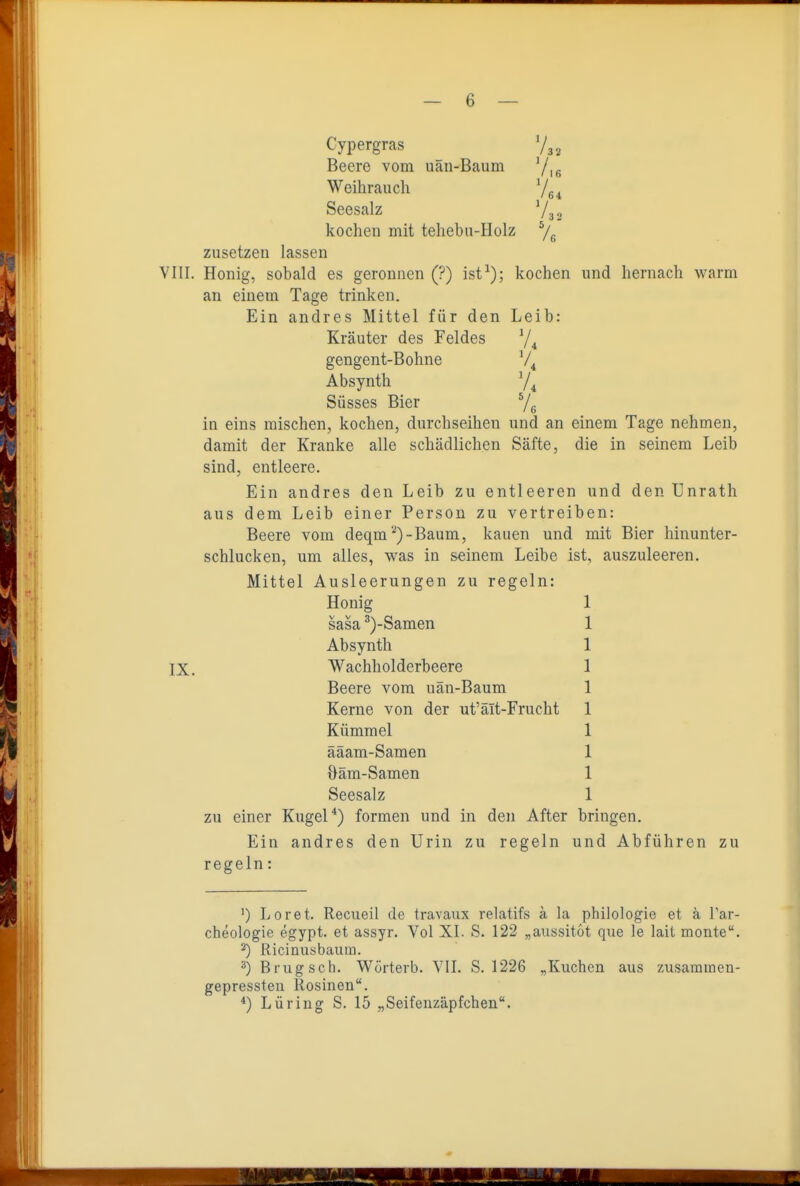 Cypergras Beere vom uän-Baum Yie Weihrauch ^|^^ Seesalz V3 3 kochen mit tehebn-Holz zusetzen lassen VIII. Honig, sobald es geronnen (?) ist^); kochen und hernach warm an einem Tage trinken. Ein andres Mittel für den Leib: Kräuter des Feldes 74 gengent-Bohne Absynth Süsses Bier Ve in eins mischen, kochen, durchseihen und an einem Tage nehmen, damit der Kranke alle schädlichen Säfte, die in seinem Leib sind, entleere. Ein andres den Leib zu entleeren und den Unrath aus dem Leib einer Person zu vertreiben: Beere vom deqm ''^)-Baum, kauen und mit Bier hinunter- schlucken, um alles, was in seinem Leibe ist, auszuleeren. Mittel Ausleerungen zu regeln: Honig 1 sasa ^)-Samen 1 Absynth 1 IX. Wachholderbeere 1 Beere vom uän-Baum 1 Kerne von der ut'ält-Frucht 1 Kümmel 1 ääam-Samen 1 Oäm-Samen 1 Seesalz 1 zu einer Kugel*) formen und in den After bringen. Ein andres den Urin zu regeln und Abführen zu regeln: ') Loret. Recueil de travaux relatifs ä la philologie et ä Tar- cheologie egypt. et assyr. Vol XI. S. 122 „aussitot que le lait monte. 2) Ricinusbaum. ^) Brugsch. Wörterb. YII. S. 1226 „Kuchen aus zusamiaen- gepressteu Rosinen. ^) Lüring S. 15 „Seifenzäpfchen.